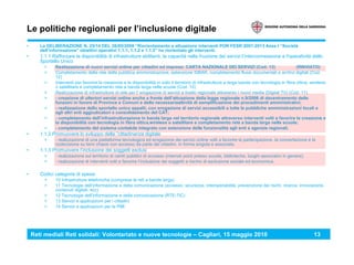 Reti mediali Reti solidali: Volontariato e nuove tecnologie – Cagliari, 15 maggio 2010 13
Le politiche regionali per l’inclusione digitale
• La DELIBERAZIONE N. 25/14 DEL 26/05/2009 “Riorientamento e attuazione interventi POR FESR 2007-2013 Asse I “Società
dell’informazione” obiettivi operativi 1.1.1, 1.1.2 e 1.1.3” ha riorientato gli interventi.
• 1.1.1 Rafforzare la disponibilità di infrastrutture abilitanti, la capacità nella fruizione dei servizi l’interconnessione e l'operatività dello
Sportello Unico
> Realizzazione di nuovi servizi online per cittadini ed imprese: CARTA NAZIONALE DEI SERVIZI (Cod. 13) (RINVIATO)
> Completamento della rete della pubblica amministrazione, estensione SIBAR, completamento flussi documentali e archivi digitali (Cod.
12)
> Interventi per favorire la creazione e la disponibilità in tutto il territorio di infrastrutture a larga banda con tecnologia in fibra ottica, wireless
o satellitare e completamento rete a banda larga nelle scuole (Cod. 10)
> Realizzazione di infrastrutture di rete per l' erogazione di servizi a livello regionale attraverso i nuovi media (Digital TV) (Cod. 11)
> - creazione di ulteriori servizi online anche a fronte dell’attuazione della legge regionale n.9/2006 di decentramento delle
funzioni in favore di Province e Comuni e della necessariaattività di semplificazione dei procedimenti amministrativi;
> - realizzazione dello sportello unico appalti, con erogazione di servizi accessibili a tutte le pubbliche amministrazioni locali e
agli altri enti aggiudicatori e consolidamento del CAT;
> - completamento dell’infrastrutturazione in banda larga nel territorio regionale attraverso interventi volti a favorire la creazione e
la disponibilità con tecnologia in fibra ottica,wireless o satellitare e completamento rete a banda larga nelle scuole;
> - completamento del sistema contabile integrato con estensione delle funzionalità agli enti e agenzie regionali.
• 1.1.2 Promuovere lo sviluppo della ”cittadinanza digitale
> - realizzazione di una piattaforma tecnologica ed erogazione dei servizi online volti a favorire la partecipazione, la concertazione e la
codecisione su temi chiave con accesso da parte dei cittadini, in forma singola e associata.
• 1.1.3 Promuovere l’inclusione dei soggetti esclusi
> - realizzazione sul territorio di centri pubblici di accesso (internet point presso scuole, biblioteche, luoghi associativi in genere);
> - realizzazione di interventi volti a favorire l’inclusione dei soggetti a rischio di esclusione sociale ed economica.
• Codici categorie di spesa:
> 10 Infrastrutture telefoniche (comprese le reti a banda larga)
> 11 Tecnologie dell’informazione e della comunicazione (accesso, sicurezza, interoperabilità, prevenzione dei rischi, ricerca, innovazione,
contenuti digitali, ecc)
> 12 Tecnologie dell’informazione e della comunicazione (RTE-TIC)
> 13 Servizi e applicazioni per i cittadini
> 14 Servizi e applicazioni per le PMI
 