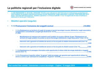 Reti mediali Reti solidali: Volontariato e nuove tecnologie – Cagliari, 15 maggio 2010 15
Le politiche regionali per l’inclusione digitale
• La DELIBERAZIONE N. 30/18 DEL 30/06/2009 “Direttive per l’attuazione dell’intervento di realizzazione sul territorio di
centri pubblici di accesso (internet point presso scuole, biblioteche, luoghi associativi in genere). POR FESR 2007-2013
Asse I “Società dell’informazione” obiettivo operativo 1.1.3 linea di attività 1.1.3.a” ha approvato le linee d’indirizzo e
destinato le risorse per l’intervento.
• Obiettivi operativi (seguito):
• 1.1.3 Promuovere l’inclusione dei soggetti esclusi (14.000):
> 1.1.3.a Realizzazione sul territorio di luoghi di accesso ai servizi tecnologici (scuole, biblioteche, luoghi associativi),
completando e consolidando i progetti già attuati (Cod. 12-13)_______________________________________
(11.000):
› Manifestazione di interesse enti ospitanti centri pubblici di accesso e Bando di gara "Realizzazione sul
territorio di luoghi pubblici di accesso ai servizi tecnologici (biblioteche, luoghi associativi)" (Cod. 12-13)
__________________________________________________________________________________________6.000
› Interventi volti a garantire la fruibilità dei servizi on line da parte di cittadini diversamente abili (Cod. 13)
__________________________________________________________________________________________3.000
› Interventi volti a garantire la fruibilità dei servizi on line da parte di cittadini anziani (Cod. 13)__________2.000
> 1.1.3.b Realizzazione di campagne informative sulle opportunità di utilizzo delle tecnologie destinate ai soggetti
esclusi (Cod. 11) (1.500)
> 1.1.3.c Promozione di specifici utilizzi “di genere” delle tecnologie, per garantire pari opportunità di utilizzo tra
donne e uomini e per valorizzare le competenze “di genere” (Cod.69)___________________________________(3.000)
 