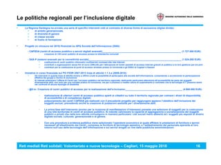 Reti mediali Reti solidali: Volontariato e nuove tecnologie – Cagliari, 15 maggio 2010 16
Le politiche regionali per l’inclusione digitale
• La Regione Sardegna ha avviato una serie di specifici Interventi volti al contrasto di diverse forme di esclusione (digital divide):
> di ambito generazionale,
> di diversità di genere
> di classe sociale
> di livello di formazione
• Progetti (in chiusura nel 2010) finanziati su APQ Società dell’Informazione (2004):
- CAPSDA (centri di accesso pubblico a servizi digitali avanzati)__________________________________________________________ (1.727.000 EUR):
› creazione di 128 centri pubblici di accesso presso le biblioteche comunali
- SAX-P (sistemi avanzati per la connettività sociale)____________________________________________________________________ (1.824.000 EUR):
> costituzione di centri pubblici informatici multiservizi connessi alla rete Internet
> contributi a organizzazioni senza fini di lucro (ONLUS) per l’attivazione di Centri assistiti di accesso Internet gratuiti al pubblico e la loro gestione per tre anni
> contributi per la costituzione di punti di accesso wireless presso le Università e gli ERSU di Cagliari e Sassari
• Iniziative in corso finanziate sul PO FESR 2007-2013 linea di attività 1.1.3.a (2009-2010):
> Gli interventi in questa linea di attività mirano a offrire a tutti la possibilità di partecipare alla società dell'informazione, consentendo o accelerando la partecipazione
effettiva dei gruppi a rischio di esclusione
> Si intende potenziare l’offerta di Centri per l’accesso pubblico nel territorio regionale, dedicando particolare attenzione all’accessibilità da parte dei soggetti
diversamente abili, non solo per una corretta pratica di inclusione, ma per il prezioso e inedito valore di superamento e contrasto che le tecnologie ICT possono avere
nei confronti di alcune tipologie di disabilità
- @ll-in: Creazione di centri pubblici di accesso per la realizzazione dell’e-Inclusion__________________________________________ (4.900.000 EUR):
› realizzazione di ulteriori centri di accesso pubblico aperti ai cittadini su tutto il territorio regionale per colmare i divari di disponibilità,
di accessibilità e di competenze digitali;
› potenziamento dei centri CAPSDA già realizzati con il precedente progetto per raggiungere appieno l’obiettivo dell’inclusione dei
soggetti esclusi, prevedendo anche la creazione di postazioni assistite per i diversamente abili.
› La prima fase dell’intervento (avviso per la ricezione di manifestazioni d’interesse) prevede una selezione di soggetti per la costruzione
di una rete territoriale di centri di accesso pubblico. Si intende valorizzare la capacità di aggregazione e socializzazione dei soggetti
pubblici e privati che nella loro attività coinvolgono in maniera particolare i ceti sociali meno abbienti ed i soggetti più esposti al divario
digitale sociale, culturale, generazionale e di genere.
› Con una procedura a evidenza pubblica viene selezionato l’operatore economico al quale affidare le prestazioni di forniture e servizi
necessari all’allestimento dei Centri, comprese le forniture di tecnologie assistive, e l’addestramento del personale operante al loro
interno sull’uso delle tecnologie dell’informazione e sui servizi erogati on line dalle pubbliche amministrazioni.
 