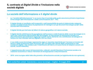 Reti mediali Reti solidali: Volontariato e nuove tecnologie – Cagliari, 15 maggio 2010 2
IL contrasto al Digital Divide e l’inclusione nella
società digitale
La società dell’informazione e il digital divide
• La “società dell’informazione” è un nuovo tipo di società nella quale assumono primaria importanza
le tecnologie dell’informazione e della comunicazione (ICT - TIC).
• Il digital divide si manifesta nell’incapacità o nell’impossibilità da parte di determinate categorie
sociali o di determinate fasce di popolazione di interagire con gli strumenti tecnologici propri della
società dell’informazione.
• Il digital divide può derivare da fattori di natura geografica o di natura sociale.
• Il digital divide sottolinea la disuguaglianza nell’accesso e nella fruizione delle nuove tecnologie (o in
certi casi l’esclusione dall’accesso alle tecnologie): ai meccanismi di esclusione sociale e di
discriminazione già esistenti si aggiunge questo nuovo elemento che contribuisce ad allargare la
forbice tra che è entrato nell’era digitale e chi ne è fuori.
• L’uso delle nuove tecnologie rappresenta oggi un requisito importante per l’accesso al mondo del
lavoro e della produzione (new economy), per l’accesso alle risorse della conoscenza in rete
(contenuti digitali, new media) e per l’inserimento all’interno di nuove forme di relazioni sociali (reti
sociali, social networks).
• L’appartenenza alle nuove reti (economiche, culturali, sociali) favorisce l’inclusione sociale e la
coesione economica e riduce i fenomeni di emarginazione e discriminazione.
• 2010: anno europeo della lotta alla povertà e all’esclusione sociale (un’opportunità da non sprecare).
 