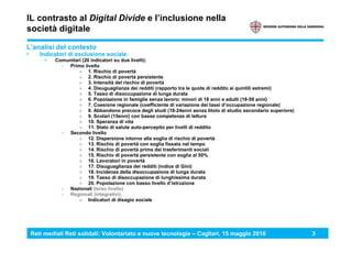 Reti mediali Reti solidali: Volontariato e nuove tecnologie – Cagliari, 15 maggio 2010 3
IL contrasto al Digital Divide e l’inclusione nella
società digitale
L’analisi del contesto
• Indicatori di esclusione sociale:
> Comunitari (20 indicatori su due livelli):
› Primo livello
» 1. Rischio di povertà
» 2. Rischio di povertà persistente
» 3. Intensità del rischio di povertà
» 4. Disuguaglianza dei redditi (rapporto tra le quote di reddito ai quintili estremi)
» 5. Tasso di disoccupazione di lunga durata
» 6. Popolazione in famiglie senza lavoro: minori di 18 anni e adulti (18-59 anni)
» 7. Coesione regionale (coefficiente di variazione dei tassi d’occupazione regionale)
» 8. Abbandono precoce degli studi (18-24enni senza titolo di studio secondario superiore)
» 9. Scolari (15enni) con basse competenze di lettura
» 10. Speranza di vita
» 11. Stato di salute auto-percepito per livelli di reddito
› Secondo livello
» 12. Dispersione intorno alla soglia di rischio di povertà
» 13. Rischio di povertà con soglia fissata nel tempo
» 14. Rischio di povertà prima dei trasferimenti sociali
» 15. Rischio di povertà persistente con soglia al 50%
» 16. Lavoratori in povertà
» 17. Disuguaglianza dei redditi (indice di Gini)
» 18. Incidenza della disoccupazione di lunga durata
» 19. Tasso di disoccupazione di lunghissima durata
» 20. Popolazione con basso livello d’istruzione
› Nazionali (terzo livello)
› Regionali (integrativi):
» Indicatori di disagio sociale
 