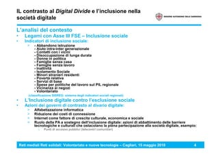 Reti mediali Reti solidali: Volontariato e nuove tecnologie – Cagliari, 15 maggio 2010 4
IL contrasto al Digital Divide e l’inclusione nella
società digitale
L’analisi del contesto
• Legami con Asse III FSE – Inclusione sociale
• Indicatori di inclusione sociale:
> - Abbandono istruzione
- Aiuto intra-inter generazionale
- Contatti con i vicini
- Disoccupazione di lunga durata
- Donne in politica
- Famiglie senza casa
- Famiglie senza lavoro
- Inattività
- Isolamento Sociale
- Minori stranieri residenti
- Povertà relativa
- Servizi di base
- Spese per politiche del lavoro sul PIL regionale
- Vicinanza ai negozi
- Volontariato
(classificazione SISREG: sistema degli indicatori sociali regionali)
• L’Inclusione digitale contro l’esclusione sociale
• Azioni dei governi di contrasto al divario digitale:
> Alfabetizzazione informatica
> Riduzione dei costi di connessione
> Internet come fattore di crescita culturale, economica e sociale
> Ruolo della PA a sostegno dell’inclusione digitale: azioni di abbattimento delle barriere
tecnologiche e culturali che ostacolano la piena partecipazione alla società digitale, esempio:
› Punti di accesso pubblici (telecentri comunitari)
 
