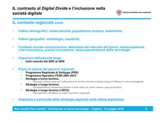 Reti mediali Reti solidali: Volontariato e nuove tecnologie – Cagliari, 15 maggio 2010 5
IL contrasto al Digital Divide e l’inclusione nella
società digitale
IL contesto regionale sardo
• Fattori demografici: bassa densità, popolazione anziana, isolamento
• Fattori geografici: morfologia, insularità.
• Contesto sociale ed economico: debolezza del mercato del lavoro, disoccupazione,
crisi economica, scarsa innovazione, bassa penetrazione delle tecnologie
• Copertura della banda larga:
> forte crescita dal 2005 al 2009
• Piano di azione dei governi regionali:
> Programma Regionale di Sviluppo (PRS)
> Programma Operativo FESR 2007-2013
> Strategia a breve termine:
› Soluzioni temporanee per l’attivazione di servizi minimali a banda larga (<7 Mbps) in aree svantaggiate
> Strategia a lungo termine:
› Completamento infrastrutturazione in fibra ottica di centri urbani e aree produttive
> Strategia a lungo termine (>2012):
› Connettività a 20 Mbit/s su tutto il territorio regionale
• Coerenza e continuità delle strategie regionali nelle ultime legislature
 