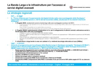 Reti mediali Reti solidali: Volontariato e nuove tecnologie – Cagliari, 15 maggio 2010 6
La Banda Larga e le infrastrutture per l’accesso ai
servizi digitali avanzati
Le strategie regionali
ieri…. e oggi
• IL “Piano d’Azione per il superamento del digital divide nelle aree svantaggiate della Sardegna”
(approvato con deliberazione n. 54/15 del 22 novembre 2005), strutturato in tre distinti interventi
strategici:
> 1. Progetto SICS: ampliamento servizi a banda larga nelle aree svantaggiate (concluso nel 2007):
› Cofinanziamento agli operatori di TLC per attivazione servizio in banda larga ADSL nelle zone in digital divide (6.100.000 fondi
CIPE 20/2004).
› Aiuto di stato compatibile con le regole della concorrenza.
› La Regione partecipa all’investimento per la quota di mancata redditività stimata dall’operatore.
> 2. Progetto SICS II: potenziamento infrastrutture in f.o. per il collegamento di ulteriori centrali e attivazione servizi a
banda larga ADSL nelle aree svantaggiate:
› Progetto in corso (11.400.000 fondi CIPE 20/2004 3/2006):
› Posa di c. 890km di fibra ottica per il collegamento di 77 comuni con popolazione> 1500 abitanti (copertura del 90%della
popolazione)
› Posa di fibra per collegamento presidi ospedalieri e aree industriali
› Servizio di connettività in banda larga per comuni < 1500 abitanti con copertura 90% popolazione (posa fibra o ponti
radio)
> 3. infrastrutture a larga banda in aree non cablate in f.o. mediante tecnologie alternative al cavo (WiMax)
oggi…. e domani
• Accordo di programma per lo sviluppo della Banda Larga in Sardegna (progetto “Sardegna 20 Mbit”)
sottoscritto il 30 dicembre 2009 tra la Regione Sardegna e il Ministero dello Sviluppo Economico
(MISE) (approvato con deliberazione n. 56/13 del 29 dicembre 2009):
> Nuovo accordo di programma per lo sviluppo della b.l. (succede all’accordo del 2008): c. 6.000.000 fondi Infratel –
14.000.000 fondi CIPE (comprensivi dell’intervento SICS II) – c. 10.000.000 FEASR
> Completamento infrastrutturazione in F.O. centrali
> Servizio a 20 Mbit/s su tutte le centrali
> Utilizzo tecnologie radio in situazioni residuali
> Infrastrutture di proprietà MISE (fondi ministeriali) e RAS (fondi FEASR)
> Infrastrutture MISE a disposizione della RAS in comodato d’uso per 20 anni al 50% delle coppie di F.O. su ciascuna
tratta
 