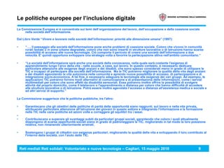 Reti mediali Reti solidali: Volontariato e nuove tecnologie – Cagliari, 15 maggio 2010 9
Le politiche europee per l’inclusione digitale
La Commissione Europea si è concentrata sui temi dell’organizzazione del lavoro, dell’occupazione e della coesione sociale
nella società dell’informazione.
Dal Libro Verde “Vivere e lavorare nella società dell’informazione: priorità alla dimensione umana” (1997):
• “…, il passaggio alla società dell'informazione pone anche problemi di coesione sociale. Coloro che vivono in comunità
rurali isolate o in zone urbane degradate, coloro che non sono inseriti in strutture lavorative o di istruzione hanno scarse
possibilità di accesso alle nuove tecnologie. Ciò comporta il pericolo di creare una società dell'informazione a due
velocità. E' quindi opportuno sviluppare una strategia volta a favorire la partecipazione attiva nell'ambito comunitario.”
• “La società dell'informazione sarà anche una società della conoscenza, nella quale sarà costante l'esigenza di
apprendimento lungo l'arco della vita - nelle scuole, a casa, sul lavoro. In questo contesto, è necessario dedicare
particolare attenzione alle esigenze degli anziani e dei disabili, che sono spesso considerati meno in grado di utilizzare le
TIC e incapaci di partecipare alla società dell'informazione. Ma le TIC potranno migliorare la qualità della vita degli anziani
e dei disabili agevolando la vita autonoma nelle comunità e aprendo nuove possibilità di accesso, di partecipazione e di
integrazione socio-economica. A tal fine, è necessario adeguare le tecnologie alle esigenze dei vari gruppi. Ad esempio, le
applicazioni TIC potranno fornire modi alternativi di comunicazione e di presentazione delle informazioni, come i servizi
multimediali per coloro che sono affetti da disabilità sensoriali. Esse potranno inoltre offrire la possibilità di svolgere
attività dal proprio domicilio, come il telelavoro o l'apprendimento a distanza per coloro che hanno difficoltà di accedere
alle strutture lavorative o di istruzione. Potrà essere inoltre agevolato I’accesso a distanza all'assistenza medica e sociale e
ad altri servizi di supporto.”
La Commissione suggerisce che le politiche pubbliche, tra l'altro:
• Garantiscano che gli obiettivi delle politiche di parità delle opportunità siano raggiunti, sul lavoro e nella vita privata,
attribuendo particolare attenzione all'istruzione dei giovani in questo settore e integrando l'informazione e la formazione
nelle TIC nelle varie politiche ed azioni volte a correggere gli squilibri tra i sessi.
•
• Contribuiscano a superare gli svantaggi subiti da particolari gruppi sociali, garantendo che coloro i quali attualmente
dispongono di scarse opportunità sociali siano in grado di padroneggiare le TIC, migliorando in tal modo la loro posizione
relativa, non rimanendo ulteriormente arretrati.
• Sostengano i gruppi di cittadini con esigenze particolari, migliorando la qualità della vita e sviluppando il loro contributo al
l'interno della società, con l'aiuto delle TIC.
 