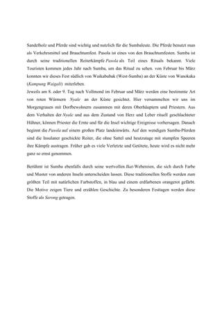 Sandelholz und Pferde sind wichtig und nutzlich für die Sumbaleute. Die Pferde benutzt man
als Verkehrsmittel und Brauchtumfest. Pasola ist eines von den Brauchtumfesten. Sumba ist
durch seine traditionellen Reiterkämpfe Pasola als Teil eines Rituals bekannt. Viele
Touristen kommen jedes Jahr nach Sumba, um das Ritual zu sehen. von Februar bis März
konnten wir dieses Fest südlich von Waikabubak (West-Sumba) an der Küste von Wanokaka
(Kampung Waigali) miterleben.
Jeweils am 8. oder 9. Tag nach Vollmond im Februar und März werden eine bestimmte Art
von roten Würmern Nyale an der Küste gesichtet. Hier versammelten wir uns im
Morgengrauen mit Dorfbewohnern zusammen mit deren Oberhäuptern und Priestern. Aus
dem Verhalten der Nyale und aus dem Zustand von Herz und Leber rituell geschlachteter
Hühner, können Priester die Ernte und für die Insel wichtige Ereignisse vorhersagen. Danach
beginnt die Pasola auf einem großen Platz landeinwärts. Auf den wendigen Sumba-Pferden
sind die Insulaner geschickte Reiter, die ohne Sattel und heutzutage mit stumpfen Speeren
ihre Kämpfe austragen. Früher gab es viele Verletzte und Getötete, heute wird es nicht mehr
ganz so ernst genommen.
Berühmt ist Sumba ebenfalls durch seine wertvollen Ikat-Webereien, die sich durch Farbe
und Muster von anderen Inseln unterscheiden lassen. Diese traditionellen Stoffe werden zum
größten Teil mit natürlichen Farbstoffen, in blau und einem erdfarbenen orangerot gefärbt.
Die Motive zeigen Tiere und erzählen Geschichte. Zu besonderen Festtagen werden diese
Stoffe als Sarong getragen.
 