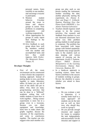 personal names, listen 
carefully to one another, 
and encourage everyone 
to participate. 
8. Monitor student 
behavior. Circulate 
around the room to 
listen and observe 
groups in action. Note 
problems in completing 
assignments and 
working cooperatively. 
9. Allow opportunities for 
groups to orally report 
their findings to the 
whole class. 
10. Give feedback to each 
group about how well 
the members worked 
with one another and 
accomplished tasks and 
how they could 
improve. Sally Parker, 
The Montessori House, 
Tampa, FL 
Developer Thoughts 
· First of all, the room 
environment can be constructed 
so that it fosters the cooperative 
learning approach. Instead of 
putting desks in rows, put them 
together to make laboratory 
tables. Or better yet, get rid of 
most of the desks and put in 
tables. Also, there are many 
group-learning activities that 
can be done in a "different" 
academic setting that will 
enable students to learn how to 
work together.... Doing science 
experiments is more fun in a 
group, even in a twosome, 
because you can share 
equipment and knowledge, 
learn how to make charts and 
graphs together, discuss the 
outcomes of the experiments, 
and come to conclusions 
together. The teacher can also 
suggest roles each member of a 
group can play such as one 
person reading the instrument, 
another recording the data, 
another physically starting the 
experiment, etc. Dianne K. 
Hyer and Roger C. Eckhardt, 
Students Watching Over Our 
Planet Earth (SWOOPE ), Los 
Alamos National Laboratory 
· Teachers should organize small 
groups to do the science 
activities. Our research and 
feedback from teachers in over 
one thousand classrooms have 
found very little problem 
getting students in small groups 
to cooperate. The problem has 
been associated with larger 
groups with limited equipment. 
The teacher may assign specific 
tasks to the students such as 
data keeping and various 
aspects of carrying out the 
experiment. Jerald A. Tunheim, 
Project SMILE (Science 
Manipulatives in the Learning 
Environment), Dakota State 
University, Madison, SD 
· In a hands-on approach to 
teaching science, some basic 
factors contribute to the success 
of students working in groups. 
Review the checklist to assess 
whether you attend to these 
factors. 
Team Task 
o Do you evaluate a task 
to determine if it 
actually lends itself to a 
team approach? (If 
students can do the task 
just as well on their 
own, why should they 
work in a group?) 
o Do you provide enough 
structure and support 
for teams to complete 
the task independently 
and successfully? (Is the 
structure and support in 
 