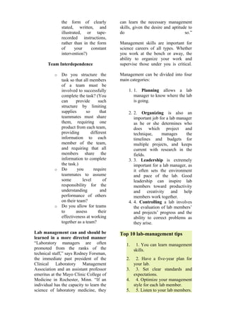 the form of clearly 
stated, written, and 
illustrated, or tape-recorded 
instructions, 
rather than in the form 
of your constant 
intervention?) 
Team Interdependence 
o Do you structure the 
task so that all members 
of a team must be 
involved to successfully 
complete the task? (You 
can provide such 
structure by limiting 
supplies so that 
teammates must share 
them, requiring one 
product from each team, 
providing different 
information to each 
member of the team, 
and requiring that all 
members share the 
information to complete 
the task.) 
o Do you require 
teammates to assume 
some level of 
responsibility for the 
understanding and 
performance of others 
on their team? 
o Do you allow for teams 
to assess their 
effectiveness at working 
together as a team? 
Lab management can and should be 
learned in a more directed manner 
“Laboratory managers are often 
promoted from the ranks of the 
technical staff,” says Rodney Forsman, 
the immediate past president of the 
Clinical Laboratory Management 
Association and an assistant professor 
emeritus at the Mayo Clinic College of 
Medicine in Rochester, Minn. “If an 
individual has the capacity to learn the 
science of laboratory medicine, they 
can learn the necessary management 
skills, given the desire and aptitude to 
do so.” 
Management skills are important for 
science careers of all types. Whether 
you work at the bench or away, the 
ability to organize your work and 
supervise those under you is critical. 
Management can be divided into four 
main categories: 
1. 1. Planning allows a lab 
manager to know where the lab 
is going. 
2. 2. Organizing is also an 
important job for a lab manager 
as he or she determines who 
does which project and 
technique, manages the 
timelines and budgets for 
multiple projects, and keeps 
current with research in the 
fields. 
3. 3. Leadership is extremely 
important for a lab manager, as 
it often sets the environment 
and pace of the lab. Good 
leadership can inspire lab 
members toward productivity 
and creativity and help 
members work together. 
4. 4. Controlling a lab involves 
the evaluation of lab members’ 
and projects’ progress and the 
ability to correct problems as 
they arise. 
Top 10 lab-management tips 
1. 1. You can learn management 
skills. 
2. 2. Have a five-year plan for 
your lab. 
3. 3. Set clear standards and 
expectations. 
4. 4. Optimize your management 
style for each lab member. 
5. 5. Listen to your lab members. 
 