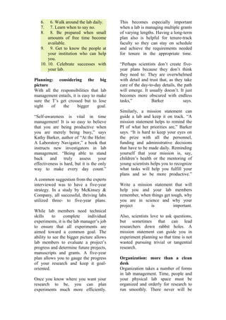 6. 6. Walk around the lab daily. 
7. 7. Learn when to say no. 
8. 8. Be prepared when small 
amounts of free time become 
available. 
9. 9. Get to know the people at 
your institution who can help 
you. 
10. 10. Celebrate successes with 
your lab. 
Planning: considering the big 
picture 
With all the responsibilities that lab 
management entails, it is easy to make 
sure the T’s get crossed but to lose 
sight of the bigger goal. 
“Self-awareness is vital in time 
management! It is so easy to believe 
that you are being productive when 
you are merely being busy,” says 
Kathy Barker, author of “At the Helm: 
A Laboratory Navigator,” a book that 
instructs new investigators in lab 
management. “Being able to stand 
back and truly assess your 
effectiveness is hard, but it is the only 
way to make every day count.” 
A common suggestion from the experts 
interviewed was to have a five-year 
strategy. In a study by McKinsey & 
Company, all successful, thriving labs 
utilized three- to five-year plans. 
While lab members need technical 
skills to complete individual 
experiments, it is the lab manager’s job 
to ensure that all experiments are 
aimed toward a common goal. The 
ability to see the bigger picture allows 
lab members to evaluate a project’s 
progress and determine future projects, 
manuscripts and grants. A five-year 
plan allows you to gauge the progress 
of your research and keep it goal-oriented. 
Once you know where you want your 
research to be, you can plan 
experiments much more efficiently. 
This becomes especially important 
when a lab is managing multiple grants 
of varying lengths. Having a long-term 
plan also is helpful for tenure-track 
faculty so they can stay on schedule 
and achieve the requirements needed 
for tenure in the appropriate time. 
“Perhaps scientists don’t create five-year 
plans because they don’t think 
they need to: They are overwhelmed 
with detail and trust that, as they take 
care of the day-to-day details, the path 
will emerge. It usually doesn’t. It just 
becomes more obscured with endless 
tasks,” Barker says. 
Similarly, a mission statement can 
guide a lab and keep it on track. “A 
mission statement helps to remind the 
PI of what her priorities are,” Barker 
says. “It is hard to keep your eyes on 
the prize with all the personnel, 
funding and administrative decisions 
that have to be made daily. Reminding 
yourself that your mission is, say, 
children’s health or the mentoring of 
young scientists helps you to recognize 
what tasks will help you fulfill your 
plans and so be more productive.” 
Write a mission statement that will 
help you and your lab members 
remember, when things get tough, why 
you are in science and why your 
project is important. 
Also, scientists love to ask questions, 
but sometimes that can lead 
researchers down rabbit holes. A 
mission statement can guide you in 
experiment planning so that time is not 
wasted pursuing trivial or tangential 
research. 
Organization: more than a clean 
desk 
Organization takes a number of forms 
in lab management. Time, people and 
your physical lab space must be 
organized and orderly for research to 
run smoothly. There never will be 
 