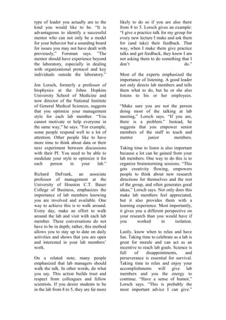 type of leader you actually are to the 
kind you would like to be. “It is 
advantageous to identify a successful 
mentor who can not only be a model 
for your behavior but a sounding board 
for issues you may not have dealt with 
previously,” Forsman says. ”The 
mentor should have experience beyond 
the laboratory, especially in dealing 
with organizational protocol and key 
individuals outside the laboratory.” 
Jon Lorsch, formerly a professor of 
biophysics at the Johns Hopkins 
University School of Medicine and 
now director of the National Institute 
of General Medical Sciences, suggests 
that you optimize your management 
style for each lab member. “You 
cannot motivate or help everyone in 
the same way,” he says. “For example, 
some people respond well to a lot of 
attention. Other people like to have 
more time to think about data or their 
next experiment between discussions 
with their PI. You need to be able to 
modulate your style to optimize it for 
each person in your lab.” 
Richard DeFrank, an associate 
professor of management at the 
University of Houston C.T. Bauer 
College of Business, emphasizes the 
importance of lab members knowing 
you are involved and available. One 
way to achieve this is to walk around. 
Every day, make an effort to walk 
around the lab and visit with each lab 
member. These conversations do not 
have to be in depth; rather, this method 
allows you to stay up to date on daily 
activities and shows that you are open 
and interested in your lab members’ 
work. 
On a related note, many people 
emphasized that lab managers should 
walk the talk. In other words, do what 
you say. This action builds trust and 
respect from colleagues and fellow 
scientists. If you desire students to be 
in the lab from 8 to 5, they are far more 
likely to do so if you are also there 
from 8 to 5. Lorsch gives an example: 
“I give a practice talk for my group for 
every new lecture I make and ask them 
for (and take) their feedback. That 
way, when I make them give practice 
talks and get feedback, they know I am 
not asking them to do something that I 
don’t do.” 
Most of the experts emphasized the 
importance of listening. A good leader 
not only directs lab members and tells 
them what to do, but he or she also 
listens to his or her employees. 
“Make sure you are not the person 
doing most of the talking at lab 
meeting,” Lorsch says. “If you are, 
there is a problem.” Instead, he 
suggests that you empower senior 
members of the staff to teach and 
mentor junior members. 
Taking time to listen is also important 
because a lot can be gained from your 
lab members. One way to do this is to 
organize brainstorming sessions. “This 
gets creativity flowing, empowers 
people to think about new research 
directions for themselves and the rest 
of the group, and often generates good 
ideas,” Lorsch says. Not only does this 
make lab members feel appreciated, 
but it also provides them with a 
learning experience. Most importantly, 
it gives you a different perspective on 
your research than you would have if 
you worked in isolation. 
Lastly, know when to relax and have 
fun. Taking time to celebrate as a lab is 
great for morale and can act as an 
incentive to reach lab goals. Science is 
full of disappointments, and 
perseverance is essential for survival. 
Taking time to relax and enjoy your 
accomplishments will give lab 
members and you the energy to 
continue. “Have a sense of humor,” 
Lorsch says. “This is probably the 
most important advice I can give.” 
 