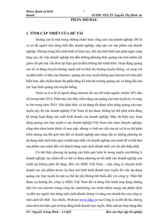 Khoa: Quản trị kinh
doanh GVHD: PGS.TS Nguyễn Thị Minh An
SV: Nguyễn Tràng Hinh – L13QT Báo cáo thực tập tốt nghiệp
1
PHẦN MỞ ĐẦU
1. TÍNH CẤP THIẾT CỦA ĐỀ TÀI
Quảng cáo là một trong những chiến lược sống còn của doanh nghiệp. Đó là
cơ sở để người tiêu dùng biết đến doanh nghiệp, tiếp cận với sản phẩm của doanh
nghiệp. Nhưng trong bối cảnh kinh tế hiện nay, khi mà tình hình lạm phát ngày càng
tăng cao, thì việc doanh nghiệp tìm đến những phương thức quảng cáo mới nhằm cắt
giảm chi phí mà vẫn đem lại hiệu quả là điều không thể tránh khỏi. Hoạt động quảng
cáo sẽ và đang chuyển hướng mạnh mẽ ra khỏi thị trường truyền thống, và cùng với
sự phát triển vũ bão của Internet, quảng cáo trực tuyến thông qua Internet trở nên phổ
biến hơn, dần chiếm được thị phần đáng kể trên thị trường quảng cáo và đang lấn sân
các loại hình quảng cáo truyền thống.
Nước ta có tỉ lệ số người dùng internet rất cao (36 triệu người, chiếm 34% dân
số) trong năm 2014. Điều này cho thấy tiềm năng của quảng cáo trực tuyến là vô cùng
to lớn trong năm 2015. Nếu khai thác và sử dụng tốt được tiềm năng quảng cáo trực
tuyến này thì các doanh nghiệp Việt Nam sẽ tạo được những lợi thế phát triển đáng
kể trong hoạt động sản xuất kinh doanh của doanh nghiệp. Mặc dù hiện nay, hoạt
động quảng cáo trực tuyến ở các doanh nghiệp Việt Nam còn chưa chuyên nghiệp,
cũng như chưa hoàn thiện về mọi mặt, nhưng vì tính ưu việt của nó và là xu thế phát
triển chung của thế giới nên bất cứ doanh nghiệp nào cũng cần có những phương án
áp dụng một cách hiệu quả và phù hợp nhất với doanh nghiệp của mình để có thể đưa
sản phẩm của mình đến với khách hàng một cách nhanh nhất với chi phí thấp nhất.
Có thể thấy phương án quảng cáo hiệu quả luôn là mong muốn của không ít
doanh nghiệp, tuy nhiên để có thể có được phương án tốt nhất cho doanh nghiệp của
mình lại không phải dễ dàng. Đối với HDG Việt Nam – một công ty chuyên kinh
doanh các sản phẩm dcom 3g theo mô hình kinh doanh trực tuyến thì việc áp dụng
quảng cáo trực tuyến là một xu thế tất yếu không thể thiếu đối với công ty. Nắm bắt
được xu hướng đó, công ty HDG Việt Nam đã và đang tiến hành ứng dụng những
tiện ích của internet trong công tác marketing của mình nhằm mang sản phẩm dịch
vụ đến tay người tiêu dùng một cách nhanh chóng và nâng cao doanh thu của công ty
một cách tốt nhất. Tuy nhiên, Website www.hdg.vn của Công ty ra đời đã lâu nhưng
chưa đem lại hiệu quả từ hoạt động kinh doanh trực tuyến. Một mặt do hoạt động đầu
 