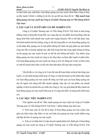 Khoa: Quản trị kinh
doanh GVHD: PGS.TS Nguyễn Thị Minh An
SV: Nguyễn Tràng Hinh – L13QT Báo cáo thực tập tốt nghiệp
2
tư chưa hiệu quả, mặt khác, hoạt động quảng cáo trực tuyến chưa được công ty thực
sự đẩy mạnh. Chính vì những lý do đó, tác giả đã lựa chọn đề tài: “Đẩy mạnh hoạt
động quảng cáo trực tuyến tại Công ty Cổ phần Thương mại và Viễn thông H.D.G
Việt Nam.”
2. XÁC LẬP VÀ TUYÊN BỐ VẤN ĐỀ NGHIÊN CỨU
Công ty Cổ phần Thương mại và Viễn thông H.D.G Việt Nam là một trong
những công ty hàng đầu trong lĩnh vực cung cấp các sản phẩm dcom3g bằng cách áp
dụng hình thức kinh doanh trực tuyến trên mạng Internet. Để có thể đạt được mục
tiêu kinh doanh trên thị trường, công ty rất chú trọng đầu tư vào hoạt động quảng cáo
và đã nhận thấy quảng cáo là một phần không thể thiếu để góp phần tạo nên thành
công cho bất cứ doanh nghiệp nào, đặc biệt trong thời đại công nghệ thông tin bùng
nổ thì quảng cáo trực tuyến là một xu thế tất yếu không thể thiếu. Tuy nhiên, hoạt
động quảng cáo trực tuyến tại công ty lại chưa thực sự được đẩy mạnh và phát triển.
Các hoạt động quảng cáo trực tuyến tại công ty mới chỉ dừng lại ở mức sơ khai chưa
có một kế hoạch thực hiện cụ thể nên chưa đạt được kết quả như mong đợi.
Vấn đề đặt ra với công ty là: Làm thế nào để hoàn thiện website bán hàng trực
tuyến, và cần định hướng chiến lược rõ ràng, có một kế hoạch cụ thể nhằm đẩy mạnh
các hoạt động quảng cáo trực tuyến để nâng cao hiệu quả của hoạt động quảng cáo
này để người tiêu dùng biết đến doanh nghiệp, tiếp cận với sản phẩm của doanh
nghiệp và đem lại doanh thu cao nhất cho công ty. Do vậy giải pháp để đẩy mạnh các
hoạt động quảng cáo trực tuyến hiện nay là vô cùng cần thiết và mang tính chiến lược
cao.
3. CÁC MỤC TIÊU NGHIÊN CỨU
Việc nghiên cứu đề tài “Đẩy mạnh quảng cáo trực tuyến tại Công ty Cổ phần
Thương mại và Viễn thông H.D.G Việt Nam.” nhằm những mục đích sau:
 Tóm lược một số vấn đề lý luận về hoạt động quảng cáo trực tuyến, bao
gồm các khái niệm, đặc điểm và các mô hình của quảng cáo trực tuyến nhằm cung
cấp đầy đủ hơn về quảng cáo trực tuyến.
 Trên cơ sở nhận thức lý luận chuyên ngành phân tích, đánh giá về hoạt động
quảng cáo trực tuyến tại công ty Cổ phần Thương mại và Viễn thông H.D.G Việt
 