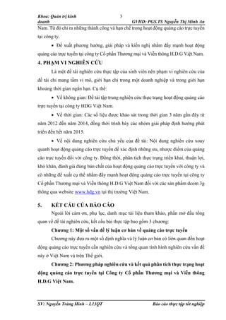 Khoa: Quản trị kinh
doanh GVHD: PGS.TS Nguyễn Thị Minh An
SV: Nguyễn Tràng Hinh – L13QT Báo cáo thực tập tốt nghiệp
3
Nam. Từ đó chỉ ra những thành công và hạn chế trong hoạt động quảng cáo trực tuyến
tại công ty.
 Đề xuất phương hướng, giải pháp và kiến nghị nhằm đẩy mạnh hoạt động
quảng cáo trực tuyến tại công ty Cổ phần Thương mại và Viễn thông H.D.G Việt Nam.
4. PHẠM VI NGHIÊN CỨU
Là một đề tài nghiên cứu thực tập của sinh viên nên phạm vi nghiên cứu của
đề tài chỉ mang tầm vi mô, giới hạn chỉ trong một doanh nghiệp và trong giới hạn
khoảng thời gian ngắn hạn. Cụ thể:
 Về không gian: Đề tài tập trung nghiên cứu thực trạng hoạt động quảng cáo
trực tuyến tại công ty HDG Việt Nam.
 Về thời gian: Các số liệu được khảo sát trong thời gian 3 năm gần đây từ
năm 2012 đến năm 2014, đồng thời trình bày các nhóm giải pháp định hướng phát
triển đến hết năm 2015.
 Về nội dung nghiên cứu chủ yếu của đề tài: Nội dung nghiên cứu xoay
quanh hoạt động quảng cáo trực tuyến để xác định những ưu, nhược điểm của quảng
cáo trực tuyến đối với công ty. Đồng thời, phân tích thực trạng triển khai, thuận lợi,
khó khăn, đánh giá đúng bản chất của hoạt động quảng cáo trực tuyến với công ty và
có những đề xuất cụ thể nhằm đẩy mạnh hoạt động quảng cáo trực tuyến tại công ty
Cổ phần Thương mại và Viễn thông H.D.G Việt Nam đối với các sản phẩm dcom 3g
thông qua website www.hdg.vn tại thị trường Việt Nam.
5. KẾT CẤU CỦA BÁO CÁO
Ngoài lời cảm ơn, phụ lục, danh mục tài liệu tham khảo, phần mở đầu tổng
quan về đề tài nghiên cứu, kết cấu bài thực tập bao gồm 3 chương:
Chương 1: Một số vấn đề lý luận cơ bản về quảng cáo trực tuyến
Chương này đưa ra một số định nghĩa và lý luận cơ bản có liên quan đến hoạt
động quảng cáo trực tuyến cần nghiên cứu và tổng quan tình hình nghiên cứu vấn đề
này ở Việt Nam và trên Thế giới.
Chương 2: Phương pháp nghiên cứu và kết quả phân tích thực trạng hoạt
động quảng cáo trực tuyến tại Công ty Cổ phần Thương mại và Viễn thông
H.D.G Việt Nam.
 