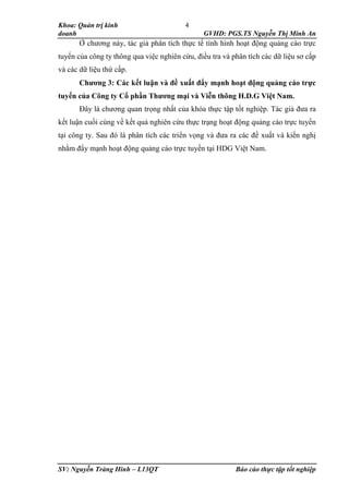 Khoa: Quản trị kinh
doanh GVHD: PGS.TS Nguyễn Thị Minh An
SV: Nguyễn Tràng Hinh – L13QT Báo cáo thực tập tốt nghiệp
4
Ở chương này, tác giả phân tích thực tế tình hình hoạt động quảng cáo trực
tuyến của công ty thông qua việc nghiên cứu, điều tra và phân tích các dữ liệu sơ cấp
và các dữ liệu thứ cấp.
Chương 3: Các kết luận và đề xuất đẩy mạnh hoạt động quảng cáo trực
tuyến của Công ty Cổ phần Thương mại và Viễn thông H.D.G Việt Nam.
Đây là chương quan trọng nhất của khóa thực tập tốt nghiệp. Tác giả đưa ra
kết luận cuối cùng về kết quả nghiên cứu thực trạng hoạt động quảng cáo trực tuyến
tại công ty. Sau đó là phân tích các triển vọng và đưa ra các đề xuất và kiến nghị
nhằm đẩy mạnh hoạt động quảng cáo trực tuyến tại HDG Việt Nam.
 
