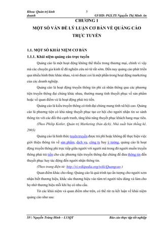 Khoa: Quản trị kinh
doanh GVHD: PGS.TS Nguyễn Thị Minh An
SV: Nguyễn Tràng Hinh – L13QT Báo cáo thực tập tốt nghiệp
5
CHƯƠNG 1
MỘT SỐ VẤN ĐỀ LÝ LUẬN CƠ BẢN VỀ QUẢNG CÁO
TRỰC TUYẾN
1.1. MỘT SỐ KHÁI NIỆM CƠ BẢN
1.1.1. Khái niệm quảng cáo trực tuyến
Quảng cáo là một hoạt động không thể thiếu trong thương mại, chính vì vậy
mà các chuyên gia kinh tế đã nghiên cứu nó từ rất sớm. Đến nay quảng cáo phát triển
qua nhiều hình thức khác nhau, và nó được coi là một phần trong hoạt động marketing
của các doanh nghiệp.
Quảng cáo là hoạt động truyền thông tin phi cá nhân thông qua các phương
tiện truyền thông đại chúng khác nhau, thường mang tính thuyết phục về sản phẩm
hoặc về quan điểm và là hoạt động phải trả tiền.
Quảng cáo là kiểu truyền thông có tính đại chúng mang tính xã hội cao. Quảng
cáo là phương tiện có khả năng thuyết phục tạo cơ hội cho người nhận tin so sánh
thông tin với các đối thủ cạnh tranh, tăng khả năng thuyết phục khách hang mục tiêu.
(Theo Philip Kotler, Quản trị Marketing (bản dịch), Nhà xuất bản thống kê,
2003)
Quảng cáo là hình thức tuyên truyền được trả phí hoặc không để thực hiện việc
giới thiệu thông tin về sản phẩm, dịch vụ, công ty hay ý tưởng, quảng cáo là hoạt
động truyền thông phi trực tiếp giữa người với người mà trong đó người muốn truyền
thông phải trả tiền cho các phương tiện truyền thông đại chúng để đưa thông tin đến
thuyết phục hay tác động đến người nhận thông tin.
(Theo trang điện tử: http://vi.wikipedia.org/wiki/Quangcao )
Quan điểm khác cho rằng: Quảng cáo là quá trình tạo ấn tượng cho người xem
nhận biết thương hiệu, khắc sâu thương hiệu vào tâm trí người tiêu dùng và làm cho
họ nhớ thương hiệu mỗi khi họ có nhu cầu.
Từ các khái niệm và quan điểm như trên, có thể rút ra kết luận về khái niệm
quảng cáo như sau:
 