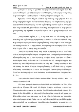 Khoa: Quản trị kinh
doanh GVHD: PGS.TS Nguyễn Thị Minh An
SV: Nguyễn Tràng Hinh – L13QT Báo cáo thực tập tốt nghiệp
6
Quảng cáo là những lỗ lực nhằm tác động đến hành vi của người mua, thói
quen mua hàng của người tiêu dùng hay khách hàng bằng cách cung cấp những thông
điệp bán hàng theo cách thuyết phục về dịch vụ sản phẩm của người bán.
Ngày nay, khi trên thế giới xuất hiện một hệ thống công nghệ mới đó là hệ
thống công nghệ thông tin đặc biệt là internet thì quảng cáo cũng bước sang một giai
đoạn phát triển mới đó là quảng cáo trực tuyến. Quảng cáo trực tuyến ra đời và phát
triển cùng với sự ra đời, phát triển của Marketing, thương mại điện tử. Tiếp cận dưới
góc độ thương mại điện tử ta có một số lý luận cơ bản về quảng cáo trực tuyến như
sau:
Quảng cáo trực tuyến (QCTT) là một hình thức xúc tiến thương mại của
marketing trực tuyến sử dụng mạng internet và website để nhằm thu hút khách hàng.
Hay quảng cáo trực tuyến là hoạt động truyền thông thông tin phi cá nhân thông qua
các phương tiện điện tử và mạng internet, thường mang tính thuyết phục về sản phẩm
hoặc về quan điểm và là hoạt động phải trả tiền.
Quảng cáo trực tuyến là hoạt động truyền thông thông tin phi cá nhân thông
qua các phương tiện truyền thông đại chúng khác nhau, thường mang tính thuyết phục
về sản phẩm(hàng hóa và dịch vụ) hoặc ý tưởng và là hoạt động phải trả tiền bởi
những người (hãng) thuê quảng cáo. Việc trả tiền cho một khoảng không gian trên
website hay email thì phụ thuộc vào quảng cáo cái gì. QCTT tương tự quảng cáo trên
các phương tiện truyền thông đại chúng truyền thống, ở chỗ là các công ty sáng tạo
nên chương trình quảng cáo và sau đó bán không gian cho nhà quảng cáo bên ngoài.
Vì thế khi doanh nghiệp đưa ra các banner tại website của mình thì không được coi
là QCTT.
(Theo giáo trình E-Marketing Communication của Judy Strauss - Adel El –
Ansary Raymond Frost)
Nói chung, quảng cáo trực tuyến cũng như các loại hình quảng cáo khác, nhằm
cung cấp các thông tin, đẩy nhanh tiến độ giao dịch giữa người mua và người bán.
Nhưng quảng cáo trực tuyến trên website khác hẳn quảng cáo trên các phương tiện
thông tin đại chúng khác, nó giúp người tiêu dùng có thể tương tác với quảng cáo.
Khách hàng có thể nhấn vào quảng cáo để lấy thông tin hoặc mua sản phẩm cùng
mẫu mã trên quảng cáo đó. Quảng cáo trực tuyến đã tạo cơ hội cho các nhà làm quảng
cáo nhắm chính xác vào đối tượng khách hàng của mình và giúp họ quảng cáo theo
 