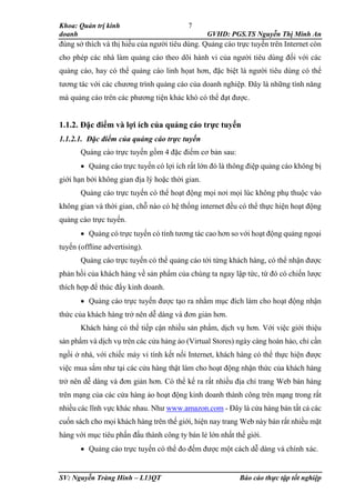 Khoa: Quản trị kinh
doanh GVHD: PGS.TS Nguyễn Thị Minh An
SV: Nguyễn Tràng Hinh – L13QT Báo cáo thực tập tốt nghiệp
7
đúng sở thích và thị hiếu của người tiêu dùng. Quảng cáo trực tuyến trên Internet còn
cho phép các nhà làm quảng cáo theo dõi hành vi của người tiêu dùng đối với các
quảng cáo, hay có thể quảng cáo linh họat hơn, đặc biệt là người tiêu dùng có thể
tương tác với các chương trình quảng cáo của doanh nghiệp. Đây là những tính năng
mà quảng cáo trên các phương tiện khác khó có thể đạt được.
1.1.2. Đặc điểm và lợi ích của quảng cáo trực tuyến
1.1.2.1. Đặc điểm của quảng cáo trực tuyến
Quảng cáo trực tuyến gồm 4 đặc điểm cơ bản sau:
 Quảng cáo trực tuyến có lợi ích rất lớn đó là thông điệp quảng cáo không bị
giới hạn bởi không gian địa lý hoặc thời gian.
Quảng cáo trực tuyến có thể hoạt động mọi nơi mọi lúc không phụ thuộc vào
không gian và thời gian, chỗ nào có hệ thống internet đều có thể thực hiện hoạt động
quảng cáo trực tuyến.
 Quảng có trực tuyến có tính tương tác cao hơn so với hoạt động quảng ngoại
tuyến (offline advertising).
Quảng cáo trực tuyến có thể quảng cáo tới từng khách hàng, có thể nhận được
phản hồi của khách hàng về sản phẩm của chúng ta ngay lập tức, từ đó có chiến lược
thích hợp để thúc đẩy kinh doanh.
 Quảng cáo trực tuyến được tạo ra nhằm mục đích làm cho hoạt động nhận
thức của khách hàng trở nên dễ dàng và đơn giản hơn.
Khách hàng có thể tiếp cận nhiều sản phẩm, dịch vụ hơn. Với việc giới thiệu
sản phẩm và dịch vụ trên các cửa hảng ảo (Virtual Stores) ngày càng hoàn hảo, chỉ cần
ngồi ở nhà, với chiếc máy vi tính kết nối Internet, khách hàng có thể thực hiện được
việc mua sắm như tại các cửa hàng thật làm cho hoạt động nhận thức của khách hàng
trở nên dễ dàng và đơn giản hơn. Có thể kể ra rất nhiều địa chỉ trang Web bán hàng
trên mạng của các cửa hàng ảo hoạt động kinh doanh thành công trên mạng trong rất
nhiều các lĩnh vực khác nhau. Như www.amazon.com - Đây là cửa hàng bán tất cả các
cuốn sách cho mọi khách hàng trên thế giới, hiện nay trang Web này bán rất nhiều mặt
hàng với mục tiêu phấn đấu thành công ty bán lẻ lớn nhất thế giới.
 Quảng cáo trực tuyến có thể đo đếm được một cách dễ dàng và chính xác.
 