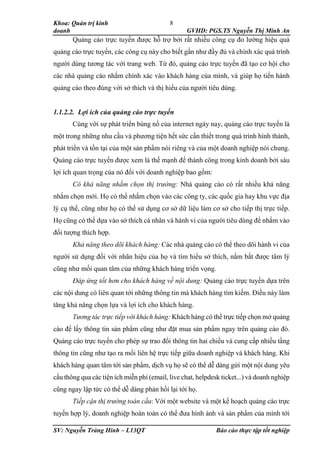 Khoa: Quản trị kinh
doanh GVHD: PGS.TS Nguyễn Thị Minh An
SV: Nguyễn Tràng Hinh – L13QT Báo cáo thực tập tốt nghiệp
8
Quảng cáo trực tuyến được hỗ trợ bởi rất nhiều công cụ đo lường hiệu quả
quảng cáo trực tuyến, các công cụ này cho biết gần như đầy đủ và chính xác quá trình
người dùng tương tác với trang web. Từ đó, quảng cáo trực tuyến đã tạo cơ hội cho
các nhà quảng cáo nhắm chính xác vào khách hàng của mình, và giúp họ tiến hành
quảng cáo theo đúng với sở thích và thị hiếu của người tiêu dùng.
1.1.2.2. Lợi ích của quảng cáo trực tuyến
Cùng với sự phát triển bùng nổ của internet ngày nay, quảng cáo trực tuyến là
một trong những nhu cầu và phương tiện hết sức cần thiết trong quá trình hình thành,
phát triển và tồn tại của một sản phẩm nói riêng và của một doanh nghiệp nói chung.
Quảng cáo trực tuyến được xem là thế mạnh để thành công trong kinh doanh bởi sáu
lợi ích quan trọng của nó đối với doanh nghiệp bao gồm:
Có khả năng nhắm chọn thị trường: Nhà quảng cáo có rất nhiều khả năng
nhắm chọn mới. Họ có thể nhắm chọn vào các công ty, các quốc gia hay khu vực địa
lý cụ thể, cũng như họ có thể sử dụng cơ sở dữ liệu làm cơ sở cho tiếp thị trực tiếp.
Họ cũng có thể dựa vào sở thích cá nhân và hành vi của người tiêu dùng để nhắm vào
đối tượng thích hợp.
Khả năng theo dõi khách hàng: Các nhà quảng cáo có thể theo dõi hành vi của
người sử dụng đối với nhãn hiệu của họ và tìm hiểu sở thích, nắm bắt được tâm lý
cũng như mối quan tâm của những khách hàng triển vọng.
Đáp ứng tốt hơn cho khách hàng về nội dung: Quảng cáo trực tuyến dựa trên
các nội dung có liên quan tới những thông tin mà khách hàng tìm kiếm. Điều này làm
tăng khả năng chọn lựa và lợi ích cho khách hàng.
Tương tác trực tiếp với khách hàng: Khách hàng có thể trực tiếp chọn mở quảng
cáo để lấy thông tin sản phẩm cũng như đặt mua sản phẩm ngay trên quảng cáo đó.
Quảng cáo trực tuyến cho phép sự trao đổi thông tin hai chiều và cung cấp nhiều tầng
thông tin cũng như tạo ra mối liên hệ trực tiếp giữa doanh nghiệp và khách hàng. Khi
khách hàng quan tâm tới sản phẩm, dịch vụ họ sẽ có thể dễ dàng gửi một nội dung yêu
cầu thông qua các tiện ích miễn phí (email, live chat, helpdesk ticket...) và doanh nghiệp
cũng ngay lập tức có thể dễ dàng phản hồi lại tới họ.
Tiếp cận thị trường toàn cầu: Với một website và một kế hoạch quảng cáo trực
tuyến hợp lý, doanh nghiệp hoàn toàn có thể đưa hình ảnh và sản phẩm của mình tới
 