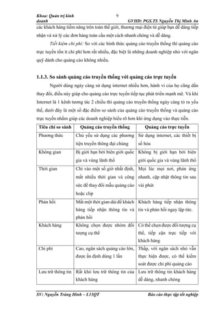 Khoa: Quản trị kinh
doanh GVHD: PGS.TS Nguyễn Thị Minh An
SV: Nguyễn Tràng Hinh – L13QT Báo cáo thực tập tốt nghiệp
9
các khách hàng tiềm năng trên toàn thế giới, thương mại điện tử giúp bạn dễ dàng tiếp
nhận và xử lý các đơn hàng toàn cầu một cách nhanh chóng và dễ dàng.
Tiết kiệm chi phí: So với các hình thức quảng cáo truyền thống thì quảng cáo
trực tuyến tốn ít chi phí hơn rất nhiều, đặc biệt là những doanh nghiệp nhỏ với ngân
quỹ dành cho quảng cáo không nhiều.
1.1.3. So sánh quảng cáo truyền thống với quảng cáo trực tuyến
Người dùng ngày càng sử dụng internet nhiều hơn, hành vi của họ cũng dần
thay đổi, điều này giúp cho quảng cáo trực tuyến tiếp tục phát triển mạnh mẽ. Và khi
Internet là 1 kênh tương tác 2 chiều thì quảng cáo truyền thống ngày càng tỏ ra yếu
thế, dưới đây là một số đặc điểm so sánh của quảng cáo truyền thống và quảng cáo
trực tuyến nhằm giúp các doanh nghiệp hiểu rõ hơn khi ứng dụng vào thực tiễn.
Tiêu chí so sánh Quảng cáo truyền thống Quảng cáo trực tuyến
Phương thức Chủ yếu sử dụng các phương
tiện truyền thông đại chúng
Sử dụng internet, các thiết bị
số hóa
Không gian Bị giới hạn bởi biên giới quốc
gia và vùng lãnh thổ
Không bị giới hạn bởi biên
giới quốc gia và vùng lãnh thổ
Thời gian Chỉ vào một số giờ nhất định,
mất nhiều thời gian và công
sức để thay đổi mẫu quảng cáo
hoặc clip
Mọi lúc mọi nơi, phản ứng
nhanh, cập nhật thông tin sau
vài phút
Phản hồi Mất một thời gian dài để khách
hàng tiếp nhận thông tin và
phản hồi
Khách hàng tiếp nhận thông
tin và phản hồi ngay lập tức.
Khách hàng Không chọn được nhóm đối
tượng cụ thể
Có thể chọn được đối tượng cụ
thể, tiếp cận trực tiếp với
khách hàng
Chi phí Cao, ngân sách quảng cáo lớn,
được ấn định dùng 1 lần
Thấp, với ngân sách nhỏ vẫn
thực hiện được, có thể kiểm
soát được chi phí quảng cáo
Lưu trữ thông tin Rất khó lưu trữ thông tin của
khách hàng
Lưu trữ thông tin khách hàng
dễ dàng, nhanh chóng
 