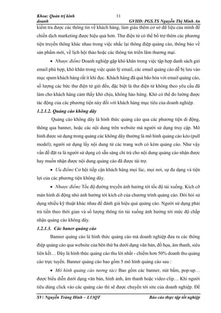 Khoa: Quản trị kinh
doanh GVHD: PGS.TS Nguyễn Thị Minh An
SV: Nguyễn Tràng Hinh – L13QT Báo cáo thực tập tốt nghiệp
11
kiểm tra được các thông tin về khách hàng, làm giàu thêm cơ sở dữ liệu của mình để
chiến dịch marketing được hiệu quả hơn. Thư điện tử có thể bổ trợ thêm các phương
tiện truyền thông khác nhau trong việc nhắc lại thông điệp quảng cáo, thông báo về
sản phẩm mới, về lịch hội thảo hoặc các thông tin triển lãm thương mại.
 Nhược điểm: Doanh nghiệp gặp khó khăn trong việc tập hợp danh sách gửi
email phù hợp, khó khăn trong việc quản lý email, các email quảng cáo dễ bị lưu vào
mục spam khách hàng rất ít khi đọc. Khách hàng đã quá bão hòa với email quảng cáo,
số lượng các bức thư điện tử gửi đến, đặc biệt là thư điện tử không theo yêu cầu đã
làm cho khách hàng cảm thấy khó chịu, không hào hứng. Khó có thể đo lường được
tác động của các phương tiện này đối với khách hàng mục tiêu của doanh nghiệp.
1.2.1.2. Quảng cáo không dây
Quảng cáo không dây là hình thức quảng cáo qua các phương tiện di động,
thông qua banner, hoặc các nội dung trên website mà người sử dụng truy cập. Mô
hình được sử dụng trong quảng các không dây thường là mô hình quảng cáo kéo (pull
model); người sử dụng lấy nội dung từ các trang web có kèm quảng cáo. Như vậy
vấn đề đặt ra là người sử dụng có sẵn sàng chi trả cho nội dung quảng cáo nhận được
hay muốn nhận được nội dung quảng cáo đã được tài trợ.
 Ưu điểm: Cơ hội tiếp cận khách hàng mọi lúc, mọi nơi, sự đa dạng và tiện
lợi của các phương tiện không dây.
 Nhược điểm: Tốc độ đường truyền ảnh hưởng tới tốc độ tải xuống. Kích cỡ
màn hình di động nhỏ ảnh hưởng tới kích cỡ của chương trình quảng cáo. Đòi hỏi sử
dụng nhiều kỹ thuật khác nhau để đánh giá hiệu quả quảng cáo. Người sử dụng phải
trả tiền theo thời gian và số lượng thông tin tải xuống ảnh hưởng tới mức độ chấp
nhận quảng cáo không dây.
1.2.1.3. Các baner quảng cáo
Banner quảng cáo là hình thức quảng cáo mà doanh nghiệp đưa ra các thông
điệp quảng cáo qua website của bên thứ ba dưới dạng văn bản, đồ họa, âm thanh, siêu
liên kết… Đây là hình thức quảng cáo thu lời nhất - chiếm hơn 50% doanh thu quảng
cáo trực tuyến. Banner quảng cáo bao gồm 5 mô hình quảng cáo sau :
 Mô hình quảng cáo tương tác: Bao gồm các banner, nút bấm, pop-up…
được biểu diễn dưới dạng văn bản, hình ảnh, âm thanh hoặc video clip… Khi người
tiêu dùng click vào các quảng cáo thì sẽ được chuyển tới site của doanh nghiệp. Để
 