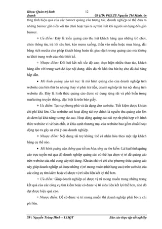 Khoa: Quản trị kinh
doanh GVHD: PGS.TS Nguyễn Thị Minh An
SV: Nguyễn Tràng Hinh – L13QT Báo cáo thực tập tốt nghiệp
12
tăng tính hiệu quả của các banner quảng cáo tương tác, doanh nghiệp có thể đưa ra
những banner gắn liền với trò chơi hoặc tạo ra sự bắt mắt khi người sử dụng đến gần
banner.
+ Ưu điểm: Đây là kiểu quảng cáo thu hút khách hàng qua những trò chơi,
chèn thông tin, trả lời câu hỏi, kéo menu xuống, điền vào mẫu hoặc mua hàng, dải
băng rich media cho phép khách hàng hoàn tất giao dịch trong quảng cáo mà không
ra khỏi trang web của nhà thiết kế.
+ Nhược điểm: Đòi hỏi kết nối tốc độ cao, thực hiện nhiều thao tác, khách
hàng đến với trang web để đọc nội dung, điều đó rất khó thu hút họ cho dù dải băng
hấp dẫn.
 Mô hình quảng cáo tài trợ: là mô hình quảng cáo của doanh nghiệp trên
website của bên thứ ba nhưng thay vì phải trả tiền, doanh nghiệp tài trợ nội dung trên
website đó. Đây là hình thức quảng cáo đươc sử dụng rộng rãi và phổ biến trong
marketing truyền thống, đặc biệt là trên báo giấy.
+ Ưu điểm: Tạo sự phong phú và đa dạng cho website. Tiết kiệm được khoản
chi phí khá lớn. Các website coi hoạt động tài trợ chính là nguồn thu quảng cáo lớn
do đem lại khả năng tương tác cao. Hoạt động quảng cáo tài trợ rất phù hợp với hình
thức website vì về bản chất, ở khía cạnh thương mại của website bao gồm chuỗi hoạt
động tạo ra gây sự chú ý của doanh nghiệp.
+ Nhược điểm: Nội dung tài trợ không thể cá nhân hóa theo một tập khách
hàng cụ thể nào.
 Mô hình quảng cáo thông qua tối ưu hóa công cụ tìm kiếm: Là loại hình quảng
cáo trực tuyến mà qua đó doanh nghiệp quảng cáo có thể lựa chọn vị trí để quảng cáo
trên website của nhà cung cấp nội dung. Khoản chi trả chi cho phương thức quảng cáo
này giúp doanh nghiệp có được những vị trí mong muốn (thứ hạng cao) trên website của
các công cụ tìm kiếm hoặc có được vị trí siêu liên kết lợi thế hơn.
+ Ưu điểm: Giúp doanh nghiệp có được vị trí mong muốn trong những trang
kết quả của các công cụ tìm kiếm hoặc có được vị trí siêu liên kết lợi thế hơn, nhờ đó
đạt được hiệu quả cao.
+ Nhược điểm: Để có được vị trí mong muốn thì doanh nghiệp phải bỏ ra chi
phí lớn.
 