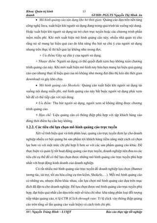 Khoa: Quản trị kinh
doanh GVHD: PGS.TS Nguyễn Thị Minh An
SV: Nguyễn Tràng Hinh – L13QT Báo cáo thực tập tốt nghiệp
13
 Mô hình quảng cáo tận dụng khe hở thời gian: Quảng cáo dựa trên nền tảng
công nghệ Java, xuất hiện khi người sử dụng đang trong quá trình tải xuống nội dung.
Hoặc xuất hiện khi người sử dụng tải trò chơi trực tuyến hoặc các chương trình phần
mềm miễn phí. Khi mới xuất hiện mô hình quảng cáo này, nhiều nhà quản trị cho
rằng nó sẽ mang lại hiệu quả cao do khả năng thu hút sự chú ý của người sử dụng
nhưng trên thực tế thì kết quả lại không như mong đợi.
+ Ưu điểm: Gây sự chú ý của người sử dụng.
+ Nhược điểm: Người sử dụng có thể quyết định xem hay không xem chương
trình quảng cáo này. Khi mới xuất hiện mô hình này hứa hẹn mang lại hiệu quả quảng
cáo cao nhưng thực tế hiệu quả của nó không như mong đợi đào thị kéo dài thời gian
download và gây khó chịu.
 Mô hình quảng cáo Shoskele: Quảng cáo xuất hiện khi người sử dụng tải
xuống nội dung miễn phí, mô hình quảng cáo này bắt buộc người sử dụng phải xem
hết để có thể tiếp cận với nội dung.
+ Ưu điểm: Thu hút người sử dụng, người xem sẽ không dừng được chương
trình quảng cáo.
+ Hạn chế: Liệu quảng cáo có thông điệp phù hợp với tập khách hàng vào
đúng thời điểm họ cần hay không.
1.2.2. Các tiêu chí lựa chọn mô hình quảng cáo trực tuyến
Xét về tính hiệu quả và tính phân loại, quảng cáo trực tuyến đem lại cho doanh
nghiệp nhiều cơ hội quảng bá sản phẩm tới khách hàng tiềm năng một cách có chọn
lọc hơn và với một mức chi phí hợp lí hơn so với các sản phẩm quảng cáo khác. Để
thực hiện và quản lý tốt hoạt động quảng cáo trực tuyến, doanh nghiệp nên đưa ra các
tiêu chí cụ thể để có thể lựa chọn được những mô hình quảng cáo trực tuyến phù hợp
nhất với hoạt động kinh doanh của doanh nghiệp.
Có rất nhiều mô hình quảng cáo trực tuyến để doanh nghiệp lựa chọn (Banner
tương tác, tài trợ, tối ưu hóa công cụ tìm kiếm, Shokele,…). Mỗi mô hình quảng cáo
có những ưu, nhược điểm khác nhau, cần lựa chọn mô hình quảng cáo dựa trên mục
đích đã đặt ra cho doanh nghiệp. Để lựa chọn được mô hình quảng cáo trực tuyến phù
hợp, đạt hiệu quả nhất cần dựa trên một số tiêu chí như: khả năng phân loại đối tượng
tiếp nhận quảng cáo, tỉ lệ CTR (Click-through rate: Tỉ lệ click vào thông điệp quảng
cáo trên tổng số lần quảng cáo xuất hiện) và cách tính chi phí.
 