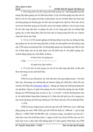 Khoa: Quản trị kinh
doanh GVHD: PGS.TS Nguyễn Thị Minh An
SV: Nguyễn Tràng Hinh – L13QT Báo cáo thực tập tốt nghiệp
14
 Khả năng phân loại đối tượng tiếp nhận quảng cáo: khả năng phân loại đối
tượng tiếp nhận quảng cáo tốt nhất hiện thuộc về các mô hình quảng cáo dựa trên từ
khóa và tài trợ. Do quảng cáo hiện ra phụ thuộc vào các từ khóa được lựa chọn nên
nội dung quảng cáo thường gần với nhu cầu của người truy cập hơn. Hơn nữa, do tài
trợ là các hình thức quảng cáo liên kết, chia sẻ lợi nhuận (Affiliate Advertising) trong
đó các nhà cung cấp dịch vụ quảng cáo giữ vai trò trung gian nên các thông điệp
quảng cáo có khả năng được hiển thị trên một số lượng tương đối lớn các website
cũng như forum hay blog.
 Về chỉ số CTR, doanh nghiệp có thể tham khảo từ các báo cáo thống kê hiệu
quả quảng cáo do các nhà cung cấp dịch vụ hoặc các nhà nghiên cứu thị trường cung
cấp. CTR càng cao thường đi đôi với thông điệp quảng cáo càng hiệu quả. Đây là một
chỉ số khá nhạy cảm do nó phụ thuộc vào rất nhiều yếu tố: sản phẩm quảng cáo,
website đăng quảng cáo, thời điểm, từ khóa,…
số lượt click vào quảng cáo
CTR =
số người truy cập website
 Về cách tính chi phí quảng cáo, đa số các nhà cung cấp dịch vụ đều tính
theo một trong số các cách dưới đây:
+ CPD
CPD (Cost per Duration), tức tính tiền theo thời gian đăng banner. Với hình
thức này, nhà quảng cáo thường đặt các banner (dạng gif, flash hay video) lên các
website nổi tiếng như VnExpress, Dân trí... Quảng cáo dạng này thường áp dụng cho
các tập đoàn, công ty có ngân sách quảng cáo lớn vì hình thức quảng cáo này rất đắt.
Quảng cáo CPD thường chịu sự chia sẻ, tức 1 vị trí trên 1 website thường được chia
sẻ với nhiều khách hàng khác (thường là 3). Hiện trên thế giới còn rất ít quảng cáo
trực tuyến áp dụng cách tính này nhưng tại Việt Nam cách này vẫn còn khá phổ biến.
+ CPM
CPM (Cost per Impression), tính tiền dựa trên mỗi 1000 lượt views. Một hợp
đồng quảng cáo mua 7000 CPM, giá mỗi CPM tối thiểu là 7.000vnđ => giá trị hợp
đồng là =7.000x7.000=49.000.000 vnđ, và banners (logo, sản phẩm) của bạn đủ 7
triệu lượt views thì sẽ hết hạn (chú ý 1 người có thể view tối đa 20 lần, nên con số 5
triệu lượt views ở đây chắc chắn không phải là 5 triệu người). Hình thức này CPM
 