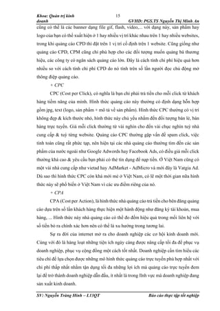 Khoa: Quản trị kinh
doanh GVHD: PGS.TS Nguyễn Thị Minh An
SV: Nguyễn Tràng Hinh – L13QT Báo cáo thực tập tốt nghiệp
15
cũng có thể là các banner dạng file gif, flash, video,... với dạng này, sản phẩm hay
logo của bạn có thể xuất hiện ở 1 hay nhiều vị trí khác nhau trên 1 hay nhiều websites,
trong khi quảng cáo CPD thì đặt trên 1 vị trí cố định trên 1 website. Cũng giống như
quảng cáo CPD, CPM cũng chỉ phù hợp cho các đối tượng muốn quảng bá thương
hiệu, các công ty có ngân sách quảng cáo lớn. Đây là cách tính chi phí hiệu quả hơn
nhiều so với cách tính chi phí CPD do nó tính trên số lần người đọc chủ động mở
thông điệp quảng cáo.
+ CPC
CPC (Cost per Click), có nghĩa là bạn chỉ phải trả tiền cho mỗi click từ khách
hàng tiềm năng của mình. Hình thức quảng cáo này thường có định dạng hỗn hợp
gồm jpg, text (logo, sản phẩm + mô tả về sản phẩm). Hình thức CPC thường có vị trí
không đẹp & kích thước nhỏ, hình thức này chủ yếu nhắm đến đối tượng bán lẻ, bán
hàng trực tuyến. Giá mỗi click thường từ vài nghìn cho đến vài chục nghìn tuỳ nhà
cung cấp & tuỳ từng website. Quảng cáo CPC thường gặp vấn đề spam click, việc
tính toán cũng rất phức tạp, nên hiện tại các nhà quảng cáo thường tìm đến các sản
phẩm của nước ngoài như Google Adwords hay Facebook Ads, có điều giá mỗi click
thường khá cao & yêu cầu bạn phải có thẻ tín dụng để nạp tiền. Ở Việt Nam cũng có
một vài nhà cung cấp như vietad hay AdMarket - AdMicro và mới đây là Vatgia Ad.
Dù sao thì hình thức CPC còn khá mới mẻ ở Việt Nam, có lẽ một thời gian nữa hình
thức này sẽ phổ biến ở Việt Nam vì các ưu điểm riêng của nó.
+ CPA
CPA (Cost per Action), là hình thức nhà quảng cáo trả tiền cho bên đăng quảng
cáo dựa trên số lần khách hàng thực hiện một hành động như đăng ký tài khoản, mua
hàng, ... Hình thức này nhà quảng cáo có thể đo đếm hiệu quả trong mối liên hệ với
số tiền bỏ ra chính xác hơn nên có thể là xu hướng trong tương lai.
Sự ra đời của internet mở ra cho doanh nghiệp các cơ hội kinh doanh mới.
Cùng với đó là hàng loạt những tiện ích ngày càng được nâng cấp tối đa để phục vụ
doanh nghiệp, phục vụ cộng đồng một cách tốt nhất. Doanh nghiệp cần tìm hiểu các
tiêu chí để lựa chọn được những mô hình thức quảng cáo trực tuyến phù hợp nhất với
chi phí thấp nhất nhằm tận dụng tối đa những lợi ích mà quảng cáo trực tuyến đem
lại để trở thành doanh nghiệp dẫn đầu, ít nhất là trong lĩnh vực mà doanh nghiệp đang
sản xuất kinh doanh.
 