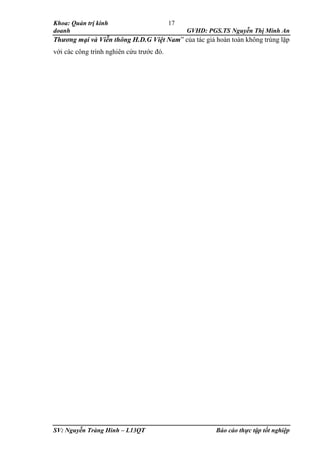 Khoa: Quản trị kinh
doanh GVHD: PGS.TS Nguyễn Thị Minh An
SV: Nguyễn Tràng Hinh – L13QT Báo cáo thực tập tốt nghiệp
17
Thương mại và Viễn thông H.D.G Việt Nam” của tác giả hoàn toàn không trùng lặp
với các công trình nghiên cứu trước đó.
 