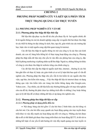 Khoa: Quản trị kinh
doanh GVHD: PGS.TS Nguyễn Thị Minh An
SV: Nguyễn Tràng Hinh – L13QT Báo cáo thực tập tốt nghiệp
18
CHƯƠNG 2
PHƯƠNG PHÁP NGHIÊN CỨU VÀ KẾT QUẢ PHÂN TÍCH
THỰC TRẠNG QUẢNG CÁO TRỰC TUYẾN
2.1. PHƯƠNG PHÁP NGHIÊN CỨU VẤN ĐỀ
2.1.1. Phương pháp thu thập dữ liệu thứ cấp
Dữ liệu thứ cấp phục vụ cho đề tài chủ yếu được lấy từ hai nguồn chính, đó
là từ nguồn thông tin mở do doanh nghiệp cung cấp và nguồn thứ hai được thu thập
từ các thiết bị thông tin đại chúng là sách, báo, tạp chí, giáo trình của các trường đại
học, luận văn và một nguồn cung cấp khá quan trọng là internet.
Các dữ liệu thu thập từ nguồn thông tin mở của công ty là các báo cáo kinh
doanh, các con số, bảng biểu thống kê về thực trạng hoạt động của công ty. Phương
pháp thu thập mẫu dữ liệu này chủ yếu là việc đến các phòng ban của công ty, đặc
biệt là phòng marketing và phòng nhân sự để thu thập. Ngoài ra, những thông tin khác
về công ty còn được thu thập từ website riêng của chính công ty.
Các dữ liệu thứ cấp thu thập từ nguồn sách báo, internet…thường là các bài
báo gắn liền với thực tế, hoặc các giáo trình có cơ sở lý luận khá bao quát về vấn đề
nghiên cứu. Phương pháp thu thập chủ yếu vẫn là tìm kiếm từ các nguồn như thư
viện, sạp báo, tìm kiếm trên mạng,…Việc thu thập dữ liệu từ internet được sử dụng
thông qua việc tìm kiếm trên các trang tìm kiếm thông dụng như Google.com,
Yahoo.com…Tuy nhiên, các dữ liệu kiểu này thường không gần với mục tiêu nghiên
cứu của đề tài, thường thì phải chọn lọc những trích dẫn và những ý hay hoặc thông
qua xử lý dữ liệu để có được những dữ liệu có áp dụng cho nghiên cứu.
2.1.2. Phương pháp thu thập dữ liệu sơ cấp
2.1.2.1. Phương pháp sử dụng phiếu điều tra
 Nội dung: bảng câu hỏi gồm 12 câu hỏi theo 2 hình thức câu hỏi đóng và
câu hỏi mở. Các câu hỏi đều xoay quanh các hoạt động quảng cáo trực tuyến được
triển khai và việc đẩy mạnh các hoạt động này đối với công ty. Những câu hỏi được
đặt ra để có thể đánh giá được thực trạng triển khai các hoạt động QCTT, từ đó rút ra
những kết luận về các yếu tố ảnh hưởng tới việc đẩy mạnh quảng cáo trực tuyến và
 