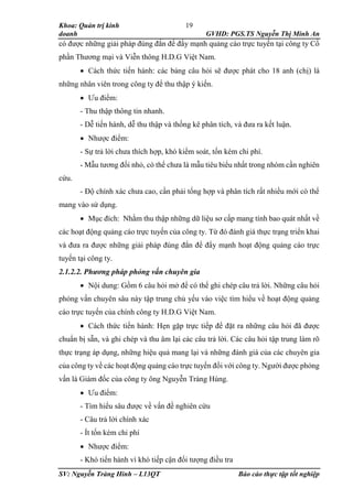 Khoa: Quản trị kinh
doanh GVHD: PGS.TS Nguyễn Thị Minh An
SV: Nguyễn Tràng Hinh – L13QT Báo cáo thực tập tốt nghiệp
19
có được những giải pháp đúng đắn để đẩy mạnh quảng cáo trực tuyến tại công ty Cổ
phần Thương mại và Viễn thông H.D.G Việt Nam.
 Cách thức tiến hành: các bảng câu hỏi sẽ được phát cho 18 anh (chị) là
những nhân viên trong công ty để thu thập ý kiến.
 Ưu điểm:
- Thu thập thông tin nhanh.
- Dễ tiến hành, dễ thu thập và thống kê phân tích, và đưa ra kết luận.
 Nhược điểm:
- Sự trả lời chưa thích hợp, khó kiểm soát, tốn kém chi phí.
- Mẫu tương đối nhỏ, có thể chưa là mẫu tiêu biểu nhất trong nhóm cần nghiên
cứu.
- Độ chính xác chưa cao, cần phải tổng hợp và phân tích rất nhiều mới có thể
mang vào sử dụng.
 Mục đích: Nhằm thu thập những dữ liệu sơ cấp mang tính bao quát nhất về
các hoạt động quảng cáo trực tuyến của công ty. Từ đó đánh giá thực trạng triển khai
và đưa ra được những giải pháp đúng đắn để đẩy mạnh hoạt động quảng cáo trực
tuyến tại công ty.
2.1.2.2. Phương pháp phỏng vấn chuyên gia
 Nội dung: Gồm 6 câu hỏi mở để có thể ghi chép câu trả lời. Những câu hỏi
phỏng vấn chuyên sâu này tập trung chủ yếu vào việc tìm hiểu về hoạt động quảng
cáo trực tuyến của chính công ty H.D.G Việt Nam.
 Cách thức tiến hành: Hẹn gặp trực tiếp để đặt ra những câu hỏi đã được
chuẩn bị sẵn, và ghi chép và thu âm lại các câu trả lời. Các câu hỏi tập trung làm rõ
thực trạng áp dụng, những hiệu quả mang lại và những đánh giá của các chuyên gia
của công ty về các hoạt động quảng cáo trực tuyến đối với công ty. Người được phỏng
vấn là Giám đốc của công ty ông Nguyễn Tràng Hùng.
 Ưu điểm:
- Tìm hiểu sâu được về vấn đề nghiên cứu
- Câu trả lời chính xác
- Ít tốn kém chi phí
 Nhược điểm:
- Khó tiến hành vì khó tiếp cận đối tượng điều tra
 