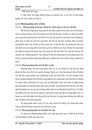 Khoa: Quản trị kinh
doanh GVHD: PGS.TS Nguyễn Thị Minh An
SV: Nguyễn Tràng Hinh – L13QT Báo cáo thực tập tốt nghiệp
20
- Mất nhiều thời gian
 Mục đích: thu thập những thông tin chuyên sâu và chi tiết về hoạt động
quảng cáo trực tuyến tại công ty.
2.1.3. Phương pháp xử lý số liệu
2.1.3.1. Phương pháp tổng hợp, thống kê, phân loại và chọn lọc dữ liệu
Dữ liệu thu thập được tổng hợp từ rất nhiều nguồn khác nhau nên rất đa dạng.
Việc sử dụng dữ liệu nào, bỏ dữ liệu nào hoặc dữ liệu nào sẽ được sử dụng cho phần
nào trong nội dung bài báo cáo? Để trả lời câu hỏi này thì ta cần thêm bước thông kê,
phân loại và chọn lọc dữ liệu, qua bước này thì các dữ liệu sẽ được phân về nhiều
mảng khác nhau, các số liệu sẽ được chọn lọc và loại bỏ bớt, chỉ những dữ liệu nào
cần thiết cho nội dung đề tài mới được giữ lại. Nhất là các loại dữ liệu thứ cấp được
thu thập từ internet thì bước chọn lọc càng trở nên cần thiết. Các câu hỏi phỏng vấn
chuyên sâu, những bảng hỏi hay những số liệu thu thập được từ các phòng ban của
công ty cũng cần được tổng hợp, thống kê và phân loại mới có thể mang ra phân tích
được.
2.1.3.2. Phương pháp phân tích dữ liệu sơ cấp
Phương pháp này tập trung phân tích, xử lý các thông tin, dữ liệu thu thập
được tuỳ theo mục đích của người sử dụng. Ngày nay, việc ứng dụng tin học để phân
tích dữ liệu trong nghiên cứu marketing là hết sức phổ biến. Có một số phần mềm
được sử dụng để phân tích dữ liệu trong nghiên cứu marketing, mỗi loại đều có những
ưu nhược điểm nhất định. Do vậy, cần xác định phần mềm nào được sử dụng trong
quá trình phân tích để đạt được hiệu quả cao nhất. Trong khuôn khổ bài báo cáo thực
tập tốt nghiệp này này tác giả sử dụng phần mềm excel để phân tích dữ liệu. Ưu điểm
của phần mềm này là tính đa năng và mềm dẻo trong việc lập các bảng phân tích, sử
dụng các mô hình phân tích đồng thời loại bỏ một số công đoạn không cần thiết mà
một số phân mềm khác gặp phải.
Sử dụng phần mềm execl với các tiêu chuẩn đo lường, các bảng biểu được
xuất ra thể hiện được trọng tâm của dữ liệu sơ cấp.
2.1.3.3. Phương pháp phân tích dữ liệu thứ cấp
Sử dụng các phương pháp phân tích, tổng hợp, quy nạp và diễn dịch để làm
nổi bật những vấn đề cần quan tâm.
 