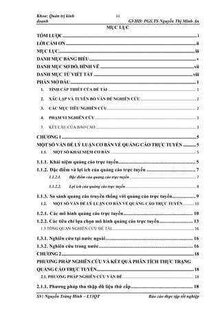 Khoa: Quản trị kinh
doanh GVHD: PGS.TS Nguyễn Thị Minh An
SV: Nguyễn Tràng Hinh – L13QT Báo cáo thực tập tốt nghiệp
iii
MỤC LỤC
TÓM LƯỢC..............................................................................................................................i
LỜI CẢM ƠN..........................................................................................................................ii
MỤC LỤC................................................................................................................................iii
DANH MỤC BẢNG BIỂU....................................................................................................v
DANH MỤC SƠ ĐỒ, HÌNH VẼ........................................................................................vii
DANH MỤC TỪ VIẾT TẮT.............................................................................................viii
PHẦN MỞ ĐẦU......................................................................................................................1
1. TÍNH CẤP THIẾT CỦA ĐỀ TÀI ...................................................................................... 1
2. XÁC LẬP VÀ TUYÊN BỐ VẤN ĐỀ NGHIÊN CỨU ...................................................... 2
3. CÁC MỤC TIÊU NGHIÊN CỨU....................................................................................... 2
4. PHẠM VI NGHIÊN CỨU................................................................................................... 3
5. KẾT CẤU CỦA BÁO CÁO .................................................................................................. 3
CHƯƠNG 1..............................................................................................................................5
MỘT SỐ VẤN ĐỀ LÝ LUẬN CƠ BẢN VỀ QUẢNG CÁO TRỰC TUYẾN ............5
1.1. MỘT SỐ KHÁI NIỆM CƠ BẢN.................................................................................... 5
1.1.1. Khái niệm quảng cáo trực tuyến............................................................ 5
1.1.2. Đặc điểm và lợi ích của quảng cáo trực tuyến ...................................... 7
1.1.2.1. Đặc điểm của quảng cáo trực tuyến................................................................. 7
1.1.2.2. Lợi ích của quảng cáo trực tuyến..................................................................... 8
1.1.3. So sánh quảng cáo truyền thống với quảng cáo trực tuyến.................. 9
1.2. MỘT SỐ VẤN ĐỀ LÝ LUẬN CƠ BẢN VỀ QUẢNG CÁO TRỰC TUYẾN........... 10
1.2.1. Các mô hình quảng cáo trực tuyến...................................................... 10
1.2.2. Các tiêu chí lựa chọn mô hình quảng cáo trực tuyến.......................... 13
1.3 TỔNG QUAN NGHIÊN CỨU ĐỀ TÀI ................................................................................ 16
1.3.1. Nghiên cứu tại nước ngoài.................................................................... 16
1.3.2. Nghiên cứu trong nước ......................................................................... 16
CHƯƠNG 2............................................................................................................................18
PHƯƠNG PHÁP NGHIÊN CỨU VÀ KẾT QUẢ PHÂN TÍCH THỰC TRẠNG
QUẢNG CÁO TRỰC TUYẾN...........................................................................................18
2.1. PHƯƠNG PHÁP NGHIÊN CỨU VẤN ĐỀ...................................................................... 18
2.1.1. Phương pháp thu thập dữ liệu thứ cấp................................................ 18
 