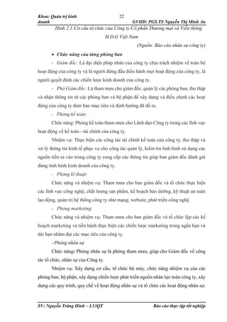 Khoa: Quản trị kinh
doanh GVHD: PGS.TS Nguyễn Thị Minh An
SV: Nguyễn Tràng Hinh – L13QT Báo cáo thực tập tốt nghiệp
22
Hình 2.1:Cơ cấu tổ chức của Công ty Cổ phần Thương mại và Viễn thông
H.D.G Việt Nam
(Nguồn: Báo cáo nhân sự công ty)
 Chức năng của từng phòng ban
- Giám đốc: Là đại diện pháp nhân của công ty chịu trách nhiệm về toàn bộ
hoạt động của công ty và là người đứng đầu điều hành mọi hoạt động của công ty, là
người quyết định các chiến lược kinh doanh của công ty.
- Phó Giám đốc: Là tham mưu cho giám đốc, quản lý các phòng ban, thu thập
và nhận thông tin từ các phòng ban và bộ phận để xây dựng và điều chỉnh các hoạt
động của công ty đảm bảo mục tiêu và định hướng đã đề ra.
- Phòng kế toán:
Chức năng: Phòng kế toán tham mưu cho Lãnh đạo Công ty trong các lĩnh vực
hoạt động về kế toán - tài chính của công ty.
Nhiệm vụ: Thực hiện các công tác tài chính kế toán của công ty, thu thập và
xử lý thông tin kinh tế phục vụ cho công tác quản lý, kiểm tra tình hình sử dụng các
nguồn tiền ra vào trong công ty cung cấp các thông tin giúp ban giám đốc đánh giá
đúng tình hình kinh doanh của công ty.
- Phòng kĩ thuật:
Chức năng và nhiệm vụ: Tham mưu cho ban giám đốc và tổ chức thực hiện
các lĩnh vực công nghệ, chất lượng sản phẩm, kế hoạch bảo dưỡng, kỹ thuật an toàn
lao động, quản trị hệ thống công ty như mạng, website, phát triển công nghệ.
- Phòng marketing:
Chức năng và nhiệm vụ: Tham mưu cho ban giám đốc và tổ chức lập các kế
hoạch marketing và tiến hành thực hiện các chiến lược marketing trong ngắn hạn và
dài hạn nhằm đạt các mục tiêu của công ty.
- Phòng nhân sự
Chức năng: Phòng nhân sự là phòng tham mưu, giúp cho Giám đốc về công
tác tổ chức, nhân sự của Công ty.
Nhiệm vụ: Xây dựng cơ cấu, tổ chức bộ máy, chức năng nhiệm vụ của các
phòng ban, bộ phận, xây dựng chiến lược phát triển nguồn nhân lực toàn công ty, xây
dựng các quy trình, quy chế về hoạt động nhân sự và tổ chức các hoạt động nhân sự:
 
