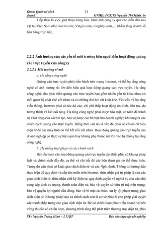 Khoa: Quản trị kinh
doanh GVHD: PGS.TS Nguyễn Thị Minh An
SV: Nguyễn Tràng Hinh – L13QT Báo cáo thực tập tốt nghiệp
24
Tiếp theo là việc giới thiệu hàng hóa, hình ảnh công ty qua các diễn đàn rao
vặt tại Việt Nam như raovat.com, Vatgia.com, rongbay.com,… nhằm tăng doanh số
bán hàng trực tiếp.
2.2.2 Ảnh hưởng của các yếu tố môi trường bên ngoài đến hoạt động quảng
cáo trực tuyến của công ty
2.2.2.1 Môi trường vĩ mô
a. Hạ tầng công nghệ
Quảng cáo trực tuyến phải tiến hành trên mạng Internet, vì thế hạ tầng công
nghệ có ảnh hưởng rất lớn đến hiệu quả hoạt động quảng cáo trực tuyến. Hạ tầng
công nghệ cho phát triển quảng cáo trực tuyến bao gồm nhiều yếu tố khác nhau có
mối quan hệ chặt chẽ với nhau và có những đòi hỏi rất khắt khe. Yêu cầu về hạ tầng
viễn thông, Internet phải có tốc độ cao, chi phí thấp hoạt động ổn định, liên tục, đa
tương thích và kết nối rộng. Hạ tầng công nghệ phải được bảo mật, an toàn để tránh
sự xâm nhập của các tin tặc, bảo vệ được các bí mật cho doanh nghiệp khi tung ra các
chiến dịch quảng cáo trực tuyến. Đồng thời với nó là vấn đề phải có chuẩn dữ liệu
điện tử để các máy tính có thể kết nối với nhau. Hoạt động quảng cáo trực tuyến của
doanh nghiệp có thực sự hiệu quả hay không phụ thuộc rất lớn vào hệ thống hạ tầng
công nghệ.
b. Hệ thống luật pháp và các chính sách
Để tiến hành các hoạt động quảng cáo trực tuyến cần thiết phải có khung pháp
luật và chính sách đầy đủ, cụ thể và chi tiết để các bên tham gia có thể thực hiện.
Trong đó cần phải có Luật giao dịch điện tử và các Nghị định, Thông tư hướng dẫn
thực hiện để quy định và cấp tên miền trên Internet, thừa nhận giá trị pháp lý của các
giao dịch điện tử, thừa nhận chữ ký điện tử, quy định quyền và nghiã vụ của các nhà
cung cấp dịch vụ mạng, thanh toán điện tử, bảo về quyền sở hữu trí tuệ trên mạng,
bảo vệ quyền lợi người tiêu dùng, bảo vệ bí mật cá nhân, xử lý tội phạm trong giao
dịch điện tử. Khung pháp luật và chính sách còn là cơ sở pháp lí cho phép giải quyết
các tranh chấp trong các giao dịch điện tử. Để có chiến lược phát triển nhanh và bền
vững thì cần có chiến lược, chương trình tổng thể phát triển thương mại điện tử, phát
 