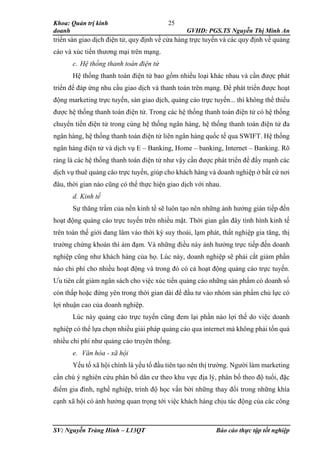 Khoa: Quản trị kinh
doanh GVHD: PGS.TS Nguyễn Thị Minh An
SV: Nguyễn Tràng Hinh – L13QT Báo cáo thực tập tốt nghiệp
25
triển sàn giao dịch điện tử, quy định về cửa hàng trực tuyến và các quy định về quảng
cáo và xúc tiến thương mại trên mạng.
c. Hệ thống thanh toán điện tử
Hệ thống thanh toán điện tử bao gồm nhiều loại khác nhau và cần được phát
triển để đáp ứng nhu cầu giao dịch và thanh toán trên mạng. Để phát triển được hoạt
động marketing trực tuyến, sàn giao dịch, quảng cáo trực tuyến... thì không thể thiếu
được hệ thống thanh toán điện tử. Trong các hệ thống thanh toán điện tử có hệ thống
chuyển tiền điện tử trong cùng hệ thống ngân hàng, hệ thống thanh toán điện tử đa
ngân hàng, hệ thống thanh toán điện tử liên ngân hàng quốc tế qua SWIFT. Hệ thống
ngân hàng điện tử và dịch vụ E – Banking, Home – banking, Internet – Banking. Rõ
ràng là các hệ thống thanh toán điện tử như vậy cần được phát triển để đẩy mạnh các
dịch vụ thuê quảng cáo trực tuyến, giúp cho khách hàng và doanh nghiệp ở bất cứ nơi
đâu, thời gian nào cũng có thể thực hiện giao dịch với nhau.
d. Kinh tế
Sự thăng trầm của nền kinh tế sẽ luôn tạo nên những ảnh hưởng gián tiếp đến
hoạt động quảng cáo trực tuyến trên nhiều mặt. Thời gian gần đây tình hình kinh tế
trên toàn thế giới đang lâm vào thời kỳ suy thoái, lạm phát, thất nghiệp gia tăng, thị
trường chứng khoán thì ảm đạm. Và những điều này ảnh hưởng trực tiếp đến doanh
nghiệp cũng như khách hàng của họ. Lúc này, doanh nghiệp sẽ phải cắt giảm phần
nào chi phí cho nhiều hoạt động và trong đó có cả hoạt động quảng cáo trực tuyến.
Ưu tiên cắt giảm ngân sách cho việc xúc tiến quảng cáo những sản phẩm có doanh số
còn thấp hoặc đứng yên trong thời gian dài để đầu tư vào nhóm sản phẩm chủ lực có
lợi nhuận cao của doanh nghiệp.
Lúc này quảng cáo trực tuyến cũng đem lại phần nào lợi thế do việc doanh
nghiệp có thể lựa chọn nhiều giải pháp quảng cáo qua internet mà không phải tốn quá
nhiều chi phí như quảng cáo truyên thống.
e. Văn hóa - xã hội
Yếu tố xã hội chính là yếu tố đầu tiên tạo nên thị trường. Người làm marketing
cần chú ý nghiên cứu phân bố dân cư theo khu vực địa lý, phân bố theo độ tuổi, đặc
điểm gia đình, nghề nghiệp, trình độ học vấn bởi những thay đổi trong những khía
cạnh xã hội có ảnh hưởng quan trọng tới việc khách hàng chịu tác động của các công
 