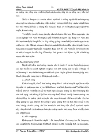 Khoa: Quản trị kinh
doanh GVHD: PGS.TS Nguyễn Thị Minh An
SV: Nguyễn Tràng Hinh – L13QT Báo cáo thực tập tốt nghiệp
26
cụ quảng cáo, cũng như có những hành vi phản ứng đáp lại các công cụ ấy như thế
nào.
Nước ta đang có cơ cấu dân số trẻ, họ chính là những người thích những ứng
dụng mới mẻ của công nghệ, tiếp nhận những ý tưởng mới tốt hơn và đặc biệt rất ham
học hỏi. Những điều đó là những điều mang lại thuận lợi cho hoạt động giao dịch trực
tuyến, E-marketing.
Tuy nhiên vẫn còn nhiều hạn chế gây ảnh hưởng đến hoạt động quảng cáo của
doanh nghiệp Việt Nam. Những hạn chế đó là tâm lý người tiêu dùng Việt Nam, đôi
khi họ cảm thấy bị làm phiền khi thấy những quảng cáo xuất hiện trên những website
mà họ truy cập. Mặc dù số người dùng internet rất lớn nhưng khả năng tiếp cận khách
hàng của quảng cáo trực tuyến cũng chưa được triệt để. Việt Nam cần có vài năm nữa
để khách hàng có thể dần thay đổi tư duy, thói quen và thái độ của họ đối với những
quảng cáo trực tuyến.
2.2.2.2. Môi trường vi mô
Ngoài việc chịu ảnh hưởng của các yếu tố thuộc vĩ mô thì hoạt động quảng
cáo trực tuyến của doanh nghiệp còn phải chịu ảnh hưởng của các yếu tố thuộc về
môi trường vi mô, đó là những yếu tố khách quan và gần gũi với doanh nghiệp như:
khách hàng, nhà cung ứng và đối thủ cạnh tranh…
a. Khách hàng
Khách hàng là yếu tố ảnh hưởng hàng đầu vì khách hàng là người trực tiếp
tiếp xúc với quảng cáo trực tuyến. Khách hàng, người sử dụng internet Việt Nam hiểu
biết về internet còn thấp nên dễ trở thành nạn nhân của những lừa đảo trên mạng dẫn
đến tình trạng khách hàng Việt Nam hiện nay đa số đều có tâm lý chưa tin tưởng vào
những thông tin quảng cáo trực tuyến trên mạng internet, nhiều người vẫn còn cho
rằng quảng cáo qua internet thì không có gì để chứng thực và đảm bảo nên dễ bị lừa
đảo. Vì vậy các nhà quảng cáo Việt Nam luôn phải lưu ý đến yếu tố uy tín và sự tin
cậy cũng như tính chính xác của thông tin quảng cáo thì mới mong được sự chấp nhận
của khách hàng.
b. Nhà cung ứng
Quảng cáo là hình thức trả phí vì thế luôn phải có bên trung gian thứ ba quảng
cáo sản phẩm từ doanh nghiệp đến khách hàng đó là nhà cung cấp dịch vụ quảng cáo.
 