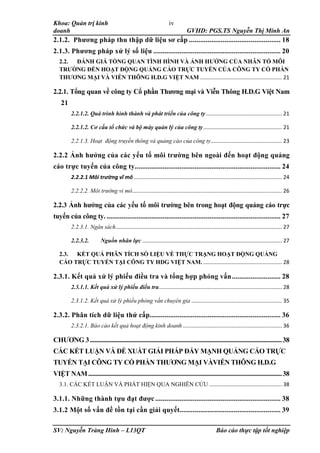Khoa: Quản trị kinh
doanh GVHD: PGS.TS Nguyễn Thị Minh An
SV: Nguyễn Tràng Hinh – L13QT Báo cáo thực tập tốt nghiệp
iv
2.1.2. Phương pháp thu thập dữ liệu sơ cấp ................................................. 18
2.1.3. Phương pháp xử lý số liệu .................................................................... 20
2.2. ĐÁNH GIÁ TỔNG QUAN TÌNH HÌNH VÀ ẢNH HƯỞNG CỦA NHÂN TỐ MÔI
TRƯỜNG ĐẾN HOẠT ĐỘNG QUẢNG CÁO TRỰC TUYẾN CỦA CÔNG TY CỔ PHẦN
THƯƠNG MẠI VÀ VIỄN THÔNG H.D.G VIỆT NAM ....................................................... 21
2.2.1. Tổng quan về công ty Cổ phần Thương mại và Viễn Thông H.D.G Việt Nam
21
2.2.1.2. Quá trình hình thành và phát triển của công ty ................................................... 21
2.2.1.2. Cơ cấu tổ chức và bộ máy quản lý của công ty..................................................... 21
2.2.1.3. Hoạt động truyền thông và quảng cáo của công ty................................................ 23
2.2.2 Ảnh hưởng của các yếu tố môi trường bên ngoài đến hoạt động quảng
cáo trực tuyến của công ty.............................................................................. 24
2.2.2.1 Môi trường vĩ mô.................................................................................................... 24
2.2.2.2. Môi trường vi mô..................................................................................................... 26
2.2.3 Ảnh hưởng của các yếu tố môi trường bên trong hoạt động quảng cáo trực
tuyến của công ty. ............................................................................................. 27
2.2.3.1. Ngân sách................................................................................................................ 27
2.2.3.2. Nguồn nhân lực .............................................................................................. 27
2.3. KẾT QUẢ PHÂN TÍCH SỐ LIỆU VỀ THỰC TRẠNG HOẠT ĐỘNG QUẢNG
CÁO TRỰC TUYẾN TẠI CÔNG TY HDG VIỆT NAM. ..................................................... 28
2.3.1. Kết quả xử lý phiếu điều tra và tổng hợp phỏng vấn.......................... 28
2.3.1.1. Kết quả xử lý phiếu điều tra................................................................................... 28
2.3.1.2. Kết quả xử lý phiếu phỏng vấn chuyên gia ............................................................. 35
2.3.2. Phân tích dữ liệu thứ cấp...................................................................... 36
2.3.2.1. Báo cáo kết quả hoạt động kinh doanh................................................................... 36
CHƯƠNG 3............................................................................................................................38
CÁC KẾT LUẬN VÀ ĐỀ XUẤT GIẢI PHÁP ĐẨY MẠNH QUẢNG CÁO TRỰC
TUYẾN TẠI CÔNG TY CỔ PHẦN THƯƠNG MẠI VÀVIỄN THÔNG H.D.G
VIỆT NAM.............................................................................................................................38
3.1. CÁC KẾT LUẬN VÀ PHÁT HIỆN QUA NGHIÊN CỨU ................................................. 38
3.1.1. Những thành tựu đạt được................................................................... 38
3.1.2 Một số vấn đề tồn tại cần giải quyết...................................................... 39
 
