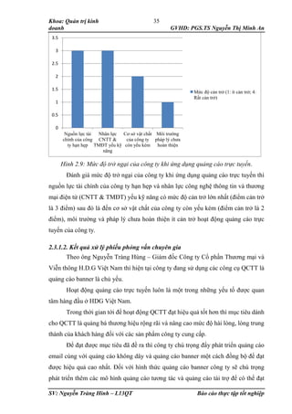 Khoa: Quản trị kinh
doanh GVHD: PGS.TS Nguyễn Thị Minh An
SV: Nguyễn Tràng Hinh – L13QT Báo cáo thực tập tốt nghiệp
35
Hình 2.9: Mức độ trở ngại của công ty khi ứng dụng quảng cáo trực tuyến.
Đánh giá mức độ trở ngại của công ty khi ứng dụng quảng cáo trực tuyến thì
nguồn lực tài chính của công ty hạn hẹp và nhân lực công nghệ thông tin và thương
mại điện tử (CNTT & TMĐT) yếu kỹ năng có mức độ cản trở lớn nhất (điểm cản trở
là 3 điểm) sau đó là đến cơ sở vật chất của công ty còn yếu kém (điểm cản trở là 2
điểm), môi trường và pháp lý chưa hoàn thiện ít cản trở hoạt động quảng cáo trực
tuyến của công ty.
2.3.1.2. Kết quả xử lý phiếu phỏng vấn chuyên gia
Theo ông Nguyễn Tràng Hùng – Giám đốc Công ty Cổ phần Thương mại và
Viễn thông H.D.G Việt Nam thì hiện tại công ty đang sử dụng các công cụ QCTT là
quảng cáo banner là chủ yếu.
Hoạt động quảng cáo trực tuyến luôn là một trong những yếu tố được quan
tâm hàng đầu ở HDG Việt Nam.
Trong thời gian tới để hoạt động QCTT đạt hiệu quả tốt hơn thì mục tiêu dành
cho QCTT là quảng bá thương hiệu rộng rãi và nâng cao mức độ hài lòng, lòng trung
thành của khách hàng đối với các sản phẩm công ty cung cấp.
Để đạt được mục tiêu đã đề ra thì công ty chú trọng đẩy phát triển quảng cáo
email cùng với quảng cáo không dây và quảng cáo banner một cách đồng bộ để đạt
được hiệu quả cao nhất. Đối với hình thức quảng cáo banner công ty sẽ chú trọng
phát triển thêm các mô hình quảng cáo tương tác và quảng cáo tài trợ để có thể đạt
0
0.5
1
1.5
2
2.5
3
3.5
Nguồn lực tài
chính của công
ty hạn hẹp
Nhân lực
CNTT &
TMĐT yếu kỹ
năng
Cơ sở vật chất
của công ty
còn yếu kém
Môi trường
pháp lý chưa
hoàn thiện
Mức độ cản trở (1: ít cản trở; 4:
Rất cản trở)
 