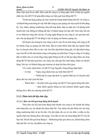 Khoa: Quản trị kinh
doanh GVHD: PGS.TS Nguyễn Thị Minh An
SV: Nguyễn Tràng Hinh – L13QT Báo cáo thực tập tốt nghiệp
36
được hiệu quả tối ưu nhất. Bên cạnh đó công ty sẽ tăng ngân sách và đào tạo nguồn
nhân lực cho QCTT để góp phần nâng cao hiệu quả hoạt động QCTT.
Từ khi áp dụng quảng cáo trực tuyến thì lượng khách hàng liên hệ với công ty,
và khách hàng mua hàng từ việc biết đến công ty qua quảng cáo trực tuyến là khá đáng
kể. Tuy nhiên, phòng marketing chưa kết hợp được thật sự chặt chẽ với phòng kinh
doanh nên việc thống kê những dữ liệu về khách hàng còn hạn chế. Hơn nữa, khi mà
cơ sở nhân lực cũng như vật lực về công nghệ thông tin của công ty còn quá hạn chế,
nên việc áp dụng QCTT chỉ dừng ở việc sử dụng các banner quảng cáo.
Kế hoạch cho tương lai của công ty đó là việc tối ưu hóa trang web công ty để
trở thành công cụ quảng cáo hữu hiệu, đầu tư tuyển thêm hoặc đào tạo nguồn nhân
lực có chuyên môn, đầu tư cho việc tìm hiểu tập khách hàng gần với tập khách hàng
mục tiêu để có thể chọn được trang web quảng cáo phù hợp. Công ty cũng sẽ cố gắng
đầu tư thêm cho cơ sở hạ tầng công nghệ thông tin để có thể gia tăng thêm các hoạt
động QCTT đạt hiệu quả hơn, các công việc như gửi thư chào hàng, chăm sóc khách
hàng, liên lạc với khách hàng qua internet sẽ tăng lên theo thời gian.
Về cơ hội, thách thức với QCTT ông Nguyễn Tràng Hùng nhận định:
- Cơ hội: + Ngày càng nhiều hơn các hình thức QCTT
+ Nhiều đại lý cung cấp dịch vụ, nguồn nhân lực có chuyên môn
được đào tạo một cách bài bản.
- Thách thức: + Sự phát triển quá nóng của QCTT làm người dùng khó chịu
+ Quá nhiều nguồn thông tin trên internet khiến người dùng
không chú ý đến các chương trình QCTT.
2.3.2. Phân tích dữ liệu thứ cấp.
2.3.2.1. Báo cáo kết quả hoạt động kinh doanh
Theo báo cáo kết quả hoạt động kinh doanh của công ty thì doanh thu hàng
năm tăng khá cao, lợi nhuận thu được khá lớn. Tuy nhiên chi phí dành cho các hoạt
động marketing điện tử lại rất nhỏ. Chi phí dành cho cơ sở vật chất, và đầu tư cho
nguồn nhân lực không được chú trọng. Việc đầu tư cho các hoạt động QCTT còn rất
hạn chế. Do đó kết quả hoạt động E – Marketing hiệu quả chưa cao, khách hàng chưa
tiếp cận hết với các sản phẩm của công ty.
 