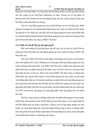 Khoa: Quản trị kinh
doanh GVHD: PGS.TS Nguyễn Thị Minh An
SV: Nguyễn Tràng Hinh – L13QT Báo cáo thực tập tốt nghiệp
39
hiệu quả với chi phí thấp. Tuy rằng chưa thể đo lường chính xác hiệu quả giữa quảng
cáo trực tuyến và các hình thức marketing với nhau. Nhưng xét về sản phẩm và
phương thức kinh doanh thì các hoạt động quảng cáo trực tuyến chứng tỏ hiệu quả
hơn hẳn và phù hợp nhất với công ty.
Tóm lại, hoạt động quảng cáo trực tuyến đã thực sự tỏ ra rất hiệu quả. Minh
chứng là sự tăng lên của lượng khách hàng ngoại tỉnh, cùng với doanh số bán dcom
3g tăng lên rõ rệt. Điều này cho thấy nếu hoạt động quảng cáo trực tuyến được đầu
tư và hoạch định đi đúng hướng thì hoạt động quảng cáo trực tuyến còn mang lại hiệu
quả lớn hơn rất nhiều cho công ty HDG Việt Nam.
3.1.2 Một số vấn đề tồn tại cần giải quyết
Bên cạnh những kết quả đạt được như đã nêu, còn có một số vấn đề tồn tại
trong quá trình triển khai các hoạt động quảng cáo trực tuyến tại công ty HDG Việt
Nam như sau:
Thứ nhất, HDG Việt Nam là một công ty hoạt động còn non trẻ (với khoảng 3
năm kinh nghiệm) thì việc có những sai sót trong quá trình hoạt động quảng cáo trực
tuyến là không thể tránh khỏi. Tuy HDG Việt Nam đã có chiến lược quảng bá giới
thiệu hình ảnh, sản phẩm nhưng để đạt được mục tiêu đề ra còn là cả một quá trình
thực hiện lâu dài và liên tục. Một lý do nữa là HDG Việt Nam chưa có phòng ban
chính thức nào chuyên đảm nhiệm về hoạt động quảng cáo trực tuyến, cán bộ nhân
viên không được đào tạo về internet marketing và phát triển các hoạt động quảng cáo
trực tuyến một cách bài bản nên khi thực thi các chiến lược quảng cáo trực tuyến còn
găp nhiều khó khăn. Hầu hết các cán bộ nhân viên đều không được đào tạo chính quy
về CNTT nên đôi khi vận dụng các công nghệ phần mềm ứng dụng mới còn nhiều
trục trặc.
Thứ hai, công ty chưa có những chiến lược cho phát triển quảng cáo trực tuyến.
Chiến lược kinh doanh là một vấn đề thiết yếu của mỗi công ty và nó quyết định rất
lớn đến thành quả mà công ty đạt được. Công ty tuy có ứng dụng quảng cáo trực
tuyến vào trong hoạt động sản xuất kinh doanh nhưng công ty chưa có những chiến
lược cũng như kế hoạch để đẩy mạnh phát triển hoạt động này mà nó chỉ là một phần
trong chiến kinh doanh, e-marketing của công ty.
 