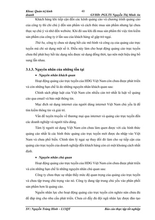 Khoa: Quản trị kinh
doanh GVHD: PGS.TS Nguyễn Thị Minh An
SV: Nguyễn Tràng Hinh – L13QT Báo cáo thực tập tốt nghiệp
40
Khách hàng khi tiếp cận đến các kênh quảng cáo và chương trình quảng cáo
của công ty thì chỉ chú ý đến sản phẩm và cách thức mua sản phẩm nhưng lại chưa
thực sự chú ý và nhớ đến website. Khi đó sau khi đã mua sản phẩm thì việc tìm kiếm
sản phẩm của công ty ở lần sau của khách hàng sẽ gặp trở ngại.
Thứ ba, công ty chưa sử dụng hết các mô hình và công cụ của quảng cáo trực
tuyến mà chỉ sử dụng một số ít. Điều này làm cho hoạt động quảng cáo trực tuyến
chưa thể phát huy hết tác dụng nếu được sử dụng đồng thời, tạo nên một hiệu ứng bổ
sung lẫn nhau.
3.1.3. Nguyên nhân của những tồn tại
 Nguyên nhân khách quan
Hoạt động quảng cáo trực tuyến của HDG Việt Nam còn chưa được phát triển
và còn những hạn chế là do những nguyên nhân khách quan sau:
Chính sách pháp luật của Việt Nam còn nhiều cản trở nhất là luật về quảng
cáo qua email và bảo mật thông tin.
Mục đích sử dụng internet của người dùng internet Việt Nam chủ yếu là để
tìm kiếm thông tin và giải trí.
Vấn đề tuyên truyền về thương mại qua internet và quảng cáo trực tuyến đến
các doanh nghiệp và người tiêu dùng.
Tâm lý người sử dụng Việt Nam còn chưa làm quen được với các hình thức
quảng cáo nhất là các hình thức quảng cáo trực tuyến mới được du nhập vào Việt
Nam và chưa phổ biến. Chính tâm lý ngại sự thay đổi đó làm cho sự tiếp cận của
quảng cáo trực tuyến của doanh nghiệp đến khách hàng còn có một khoảng cách nhất
định.
 Nguyên nhân chủ quan
Hoạt động quảng cáo trực tuyến của HDG Việt Nam còn chưa được phát triển
và còn những hạn chế là những nguyên nhân chủ quan sau:
Công ty chưa thực sự nhận thấy mức độ quan trọng của quảng cáo trực tuyến
và chưa tập trung chú trọng vào nó. Công ty đang tập trung chủ yếu vào phân phối
sản phẩm hơn là quảng cáo.
Nguồn nhân lực cho hoạt động quảng cáo trực tuyến còn nghèo nàn chưa đủ
để đáp ứng cho nhu cầu phát triển. Chưa có đầy đủ đội ngũ nhân lực được đào tạo
 