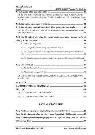 Khoa: Quản trị kinh
doanh GVHD: PGS.TS Nguyễn Thị Minh An
SV: Nguyễn Tràng Hinh – L13QT Báo cáo thực tập tốt nghiệp
v
3.1.3. Nguyên nhân của những tồn tại ........................................................... 40
3.2. DỰ BÁO TRIỂN VỌNG VỀ HOẠT ĐỘNG QUẢNG CÁO TRỰC TUYẾN VÀ ĐỊNH
HƯỚNG PHÁT TRIỂN TẠI CÔNG TY CỔ PHẦN THƯƠNG MẠI VÀ VIỄN THÔNG H.D.G
VIỆT NAM. ................................................................................................................................. 41
3.2.1. Xu hướng quảng cáo trực tuyến........................................................... 42
3.2.2. Định hướng phát triển của hoạt động quảng cáo trực tuyến .............. 43
3.3. CÁC ĐỀ XUẤT VỀ GIẢI PHÁP VÀ KIẾN NGHỊ ĐẨY MẠNH HOẠT ĐỘNG QUẢNG
CÁO TRỰC TUYẾN................................................................................................................... 44
3.3.1 Các đề xuất về giải pháp đẩy mạnh hoạt động quảng cáo trực tuyến tại
công ty HDG Việt Nam................................................................................... 44
3.3.1.1 Các giải pháp chung ................................................................................................ 44
3.3.1.2. Giải pháp đẩy mạnh quảng cáo banner của công ty............................................... 45
3.3.1.3. Giải pháp đẩy mạnh hoạt động quảng cáo trực tuyến thông qua thư điện tử của
công ty.................................................................................................................................. 46
3.3.1.4. Giải pháp đẩy mạnh hoạt động quảng cáo trực tuyến thông qua thiết bị không dây
.............................................................................................................................................. 47
3.3.2 Các kiến nghị ......................................................................................... 47
3.3.2.1. Các kiến nghị với nhà nước .................................................................................... 47
3.3.2.2 Kiến nghị với người tiêu dùng.................................................................................. 49
3.4. NHỮNG HẠN CHẾ NGHIÊN CỨU VÀ NHỮNG VẤN ĐỀ ĐẶT RA CẦN TIẾP TỤC
NGHIÊN CỨU............................................................................................................................. 49
KẾT LUẬN.............................................................................................................................50
DANH MỤC TÀI LIỆU THAM KHẢO.........................................................................viii
PHỤ LỤC...............................................................................................................................viii
PHỤ LỤC 1: PHIẾU ĐIỀU TRA NHÂN VIÊN .........................................................................viii
PHỤ LỤC 2: PHIẾU PHỎNG VẤN CHUYÊN GIA..................................................................xiii
DANH MỤC BẢNG BIỂU
Bảng 1.1: So sánh quảng cáo truyền thống với quảng cáo trực tuyến ............................10
Bảng 2.1: Cơ cấu nguồn nhân lực công ty trong 3 năm 2010 – 2012 (người) ...............27
Bảng 2.2: Doanh thu và chi phí hoạt động của HDG Việt Nam trong 2 năm 2011 và 2012
(đơn vị: triệu đồng) .................................................................................................................37
 