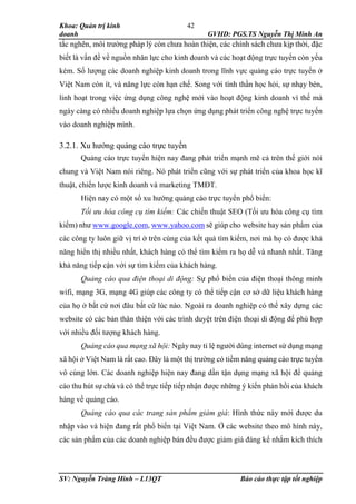 Khoa: Quản trị kinh
doanh GVHD: PGS.TS Nguyễn Thị Minh An
SV: Nguyễn Tràng Hinh – L13QT Báo cáo thực tập tốt nghiệp
42
tắc nghẽn, môi trường pháp lý còn chưa hoàn thiện, các chính sách chưa kịp thời, đặc
biết là vấn đề về nguồn nhân lực cho kinh doanh và các hoạt động trực tuyến còn yếu
kém. Số lượng các doanh nghiệp kinh doanh trong lĩnh vực quảng cáo trực tuyến ở
Việt Nam còn ít, và năng lực còn hạn chế. Song với tình thần học hỏi, sự nhạy bén,
linh hoạt trong việc ứng dụng công nghệ mới vào hoạt động kinh doanh vì thế mà
ngày càng có nhiều doanh nghiệp lựa chọn ứng dụng phát triển công nghệ trực tuyến
vào doanh nghiệp mình.
3.2.1. Xu hướng quảng cáo trực tuyến
Quảng cáo trực tuyến hiện nay đang phát triển mạnh mẽ cả trên thế giới nói
chung và Việt Nam nói riêng. Nó phát triển cũng với sự phát triển của khoa học kĩ
thuật, chiến lược kinh doanh và marketing TMĐT.
Hiện nay có một số xu hướng quảng cáo trực tuyến phổ biến:
Tối ưu hóa công cụ tìm kiếm: Các chiến thuật SEO (Tối ưu hóa công cụ tìm
kiếm) như www.google.com, www.yahoo.com sẽ giúp cho website hay sản phẩm của
các công ty luôn giữ vị trí ở trên cùng của kết quả tìm kiếm, nơi mà họ có được khả
năng hiển thị nhiều nhất, khách hàng có thể tìm kiếm ra họ dễ và nhanh nhất. Tăng
khả năng tiếp cận với sự tìm kiếm của khách hàng.
Quảng cáo qua điện thoại di động: Sự phổ biến của điện thoại thông minh
wifi, mạng 3G, mạng 4G giúp các công ty có thể tiếp cận cơ sở dữ liệu khách hàng
của họ ở bất cứ nơi đâu bất cứ lúc nào. Ngoài ra doanh nghiệp có thể xây dựng các
website có các bản thân thiện với các trình duyệt trên điện thoại di động để phù hợp
với nhiều đối tượng khách hàng.
Quảng cáo qua mạng xã hội: Ngày nay tỉ lệ người dùng internet sử dụng mạng
xã hội ở Việt Nam là rất cao. Đây là một thị trường có tiềm năng quảng cáo trực tuyến
vô cùng lớn. Các doanh nghiệp hiện nay đang dần tận dụng mạng xã hội để quảng
cáo thu hút sự chú và có thể trực tiếp tiếp nhận được những ý kiến phản hồi của khách
hàng về quảng cáo.
Quảng cáo qua các trang sản phẩm giảm giá: Hình thức này mới được du
nhập vào và hiện đang rất phổ biến tại Việt Nam. Ở các website theo mô hình này,
các sản phẩm của các doanh nghiệp bán đều được giảm giá đáng kể nhắm kích thích
 