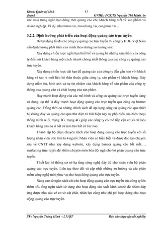 Khoa: Quản trị kinh
doanh GVHD: PGS.TS Nguyễn Thị Minh An
SV: Nguyễn Tràng Hinh – L13QT Báo cáo thực tập tốt nghiệp
43
sức mua trong ngắn hạn đồng thời quảng cáo cho khách hàng biết về sản phẩm và
doanh nghiệp. Ví dụ: nhommua.vn, muachung.vn, cungmua.vn…
3.2.2. Định hướng phát triển của hoạt động quảng cáo trực tuyến
Để tận dụng tối đa các công cụ quảng cáo trực tuyến thì công ty HDG Việt Nam
cần định hướng phát triển của mình theo những xu hướng sau:
Xây dựng chiến lược ngắn hạn thiết kế và quảng bá những sản phẩm của công
ty đến với khách hàng một cách nhanh chóng nhất thông qua các công cụ quảng cáo
trực tuyến.
Xây dựng chiến lược dài hạn để quảng cáo của công ty đến gần hơn với khách
hàng và tạo ra mối liên hệ thân thuộc giữa công ty, sản phẩm và khách hàng. Gây
dựng niềm tin, hình ảnh và sự tín nhiệm của khách hàng về sản phẩm của công ty
thông qua quảng cáo và chất lượng của sản phẩm.
Đẩy mạnh hoạt động của các mô hình và công cụ quảng cáo trực tuyến đang
sử dụng, cụ thể là đẩy mạnh hoạt động quảng cáo trực tuyến qua công cụ banner
quảng cáo. Đồng thời có những chính sách để áp dụng công cụ quảng cáo qua thiết
bị không dây và quảng cáo qua thư điện tử bởi hiện nay sự phổ biến của điện thoại
thông minh wifi, mạng 3G, mạng 4G giúp các công ty có thể tiếp cận cơ sở dữ liệu
khách hàng của họ ở bất cứ nơi đâu bất cứ lúc nào.
Thành lập bộ phận chuyên trách cho hoạt động quảng cáo trực tuyến với số
lượng nhân viên ước tính là 4 người. Nhân viên có hiểu biết và được đào tạo chuyên
sâu về CNTT như xây dựng website, xây dựng banner quảng cáo bắt mắt…,
marketing trực tuyến để nhằm chuyên môn hóa đội ngũ cho bộ phận quảng cáo trực
tuyến.
Thiết lập hệ thống cơ sở hạ tầng công nghệ đầy đủ cho nhân viên bộ phận
quảng cáo trực tuyến. Liên tục theo dõi và cập nhật những xu hướng và các phần
mềm công nghệ mới phục vụ cho hoạt động quảng cáo trực tuyến.
Nâng cao số ngân sách chi cho hoạt động quảng cáo trực tuyến của công ty lên
thêm 4% tổng ngân sách sử dụng cho hoạt động sản xuất kinh doanh để nhằm đáp
ứng được nhu cầu về cơ sở vật chất, nhân lực cũng như chí phí hoạt động cho hoạt
động quảng cáo trực tuyến.
 