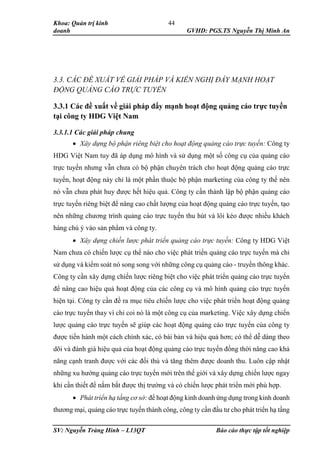 Khoa: Quản trị kinh
doanh GVHD: PGS.TS Nguyễn Thị Minh An
SV: Nguyễn Tràng Hinh – L13QT Báo cáo thực tập tốt nghiệp
44
3.3. CÁC ĐỀ XUẤT VỀ GIẢI PHÁP VÀ KIẾN NGHỊ ĐẨY MẠNH HOẠT
ĐỘNG QUẢNG CÁO TRỰC TUYẾN
3.3.1 Các đề xuất về giải pháp đẩy mạnh hoạt động quảng cáo trực tuyến
tại công ty HDG Việt Nam
3.3.1.1 Các giải pháp chung
 Xây dựng bộ phận riêng biệt cho hoạt động quảng cáo trực tuyến: Công ty
HDG Việt Nam tuy đã áp dụng mô hình và sử dụng một số công cụ của quảng cáo
trực tuyến nhưng vẫn chưa có bộ phận chuyên trách cho hoạt động quảng cáo trực
tuyến, hoạt động này chỉ là một phần thuộc bộ phận marketing của công ty thế nên
nó vẫn chưa phát huy được hết hiệu quả. Công ty cần thành lập bộ phận quảng cáo
trực tuyến riêng biệt để nâng cao chất lượng của hoạt động quảng cáo trực tuyến, tạo
nên những chương trình quảng cáo trực tuyến thu hút và lôi kéo được nhiều khách
hàng chú ý vào sản phẩm và công ty.
 Xây dựng chiến lược phát triển quảng cáo trực tuyến: Công ty HDG Việt
Nam chưa có chiến lược cụ thể nào cho việc phát triển quảng cáo trực tuyến mà chỉ
sử dụng và kiểm soát nó song song với những công cụ quảng cáo - truyền thông khác.
Công ty cần xây dựng chiến lược riêng biệt cho việc phát triển quảng cáo trực tuyến
để nâng cao hiệu quả hoạt động của các công cụ và mô hình quảng cáo trực tuyến
hiện tại. Công ty cần đề ra mục tiêu chiến lược cho việc phát triển hoạt động quảng
cáo trực tuyến thay vì chỉ coi nó là một công cụ của marketing. Việc xây dựng chiến
lược quảng cáo trực tuyến sẽ giúp các hoạt động quảng cáo trực tuyến của công ty
được tiến hành một cách chính xác, có bài bản và hiệu quả hơn; có thể dễ dàng theo
dõi và đánh giá hiệu quả của hoạt động quảng cáo trực tuyến đồng thời nâng cao khả
năng cạnh tranh được với các đối thủ và tăng thêm được doanh thu. Luôn cập nhật
những xu hướng quảng cáo trực tuyến mới trên thế giới và xây dựng chiến lược ngay
khi cần thiết để nắm bắt được thị trường và có chiến lược phát triển mới phù hợp.
 Phát triển hạ tầng cơ sở: để hoạt động kinh doanh ứng dụng trong kinh doanh
thương mại, quảng cáo trực tuyến thành công, công ty cần đầu tư cho phát triển hạ tầng
 