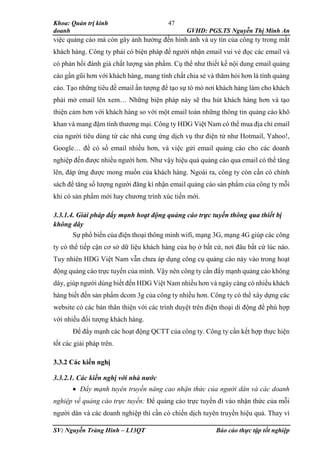 Khoa: Quản trị kinh
doanh GVHD: PGS.TS Nguyễn Thị Minh An
SV: Nguyễn Tràng Hinh – L13QT Báo cáo thực tập tốt nghiệp
47
việc quảng cáo mà còn gây ảnh hưởng đến hình ảnh và uy tín của công ty trong mắt
khách hàng. Công ty phải có biện pháp để người nhận email vui vẻ đọc các email và
có phản hồi đánh giá chất lượng sản phẩm. Cụ thể như thiết kế nội dung email quảng
cáo gần gũi hơn với khách hàng, mang tính chất chia sẻ và thăm hỏi hơn là tính quảng
cáo. Tạo những tiêu đề email ấn tượng để tạo sự tò mò nơi khách hàng làm cho khách
phải mở email lên xem… Những biện pháp này sẽ thu hút khách hàng hơn và tạo
thiện cảm hơn với khách hàng so với một email toàn những thông tin quảng cáo khô
khan và mang đậm tính thương mại. Công ty HDG Việt Nam có thể mua địa chỉ email
của người tiêu dùng từ các nhà cung ứng dịch vụ thư điện tử như Hotmail, Yahoo!,
Google… để có số email nhiều hơn, và việc gửi email quảng cáo cho các doanh
nghiệp đến được nhiều người hơn. Như vậy hiệu quả quảng cáo qua email có thể tăng
lên, đáp ứng được mong muốn của khách hàng. Ngoài ra, công ty còn cần có chính
sách để tăng số lượng người đăng kí nhận email quảng cáo sản phẩm của công ty mỗi
khi có sản phẩm mới hay chương trình xúc tiến mới.
3.3.1.4. Giải pháp đẩy mạnh hoạt động quảng cáo trực tuyến thông qua thiết bị
không dây
Sự phổ biến của điện thoại thông minh wifi, mạng 3G, mạng 4G giúp các công
ty có thể tiếp cận cơ sở dữ liệu khách hàng của họ ở bất cứ, nơi đâu bất cứ lúc nào.
Tuy nhiên HDG Việt Nam vẫn chưa áp dụng công cụ quảng cáo này vào trong hoạt
động quảng cáo trực tuyến của mình. Vậy nên công ty cần đẩy mạnh quảng cáo không
dây, giúp người dùng biết đến HDG Việt Nam nhiều hơn và ngày càng có nhiều khách
hàng biết đến sản phẩm dcom 3g của công ty nhiều hơn. Công ty có thể xây dựng các
website có các bản thân thiện với các trình duyệt trên điện thoại di động để phù hợp
với nhiều đối tượng khách hàng.
Để đẩy mạnh các hoạt động QCTT của công ty. Công ty cần kết hợp thực hiện
tốt các giải pháp trên.
3.3.2 Các kiến nghị
3.3.2.1. Các kiến nghị với nhà nước
 Đẩy mạnh tuyên truyền nâng cao nhận thức của người dân và các doanh
nghiệp về quảng cáo trực tuyến: Để quảng cáo trực tuyến đi vào nhận thức của mỗi
người dân và các doanh nghiệp thì cần có chiến dịch tuyên truyền hiệu quả. Thay vì
 