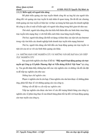Khoa: Quản trị kinh
doanh GVHD: PGS.TS Nguyễn Thị Minh An
SV: Nguyễn Tràng Hinh – L13QT Báo cáo thực tập tốt nghiệp
49
3.3.2.2 Kiến nghị với người tiêu dùng
Để phát triển quảng cáo trực tuyến thành công thì sự ủng hộ của người tiêu
dùng đối với quảng cáo trực tuyến là một nhân tố quan trọng. Do đó để các chương
trình quảng cáo trực tuyến có hiệu lực và thực sự mang lại hiệu quả cho doanh nghiệp
thì công ty cần có một số kiến nghị với người tiêu dùng trong thời gian tới như sau:
Thứ nhất, người tiêu dùng cần tìm hiểu biết thêm đến các hình thức mua hàng
trực tuyến trên mạng thay vì chỉ biết đến cách thức mua hàng truyền thống.
Thứ hai, người tiêu dùng cần biết sử dụng và khai thác các tiện ích của Internet
trong việc tìm hiểu các doanh nghiệp kinh doanh trực tuyến trên mạng Internet
Thứ ba, người tiêu dùng cần biết đến các hoạt động quảng cáo trực tuyến và
tiện ích của nó so với các hình thức quảng cáo khác.
3.4. NHỮNG HẠN CHẾ NGHIÊN CỨU VÀ NHỮNG VẤN ĐỀ ĐẶT RA CẦN TIẾP
TỤC NGHIÊN CỨU
Sau quá trình nghiên cứu thực tế đề tài: “Đẩy mạnh hoạt động quảng cáo trực
tuyến tại Công ty Cổ phần Thương Mại và Viễn thông H.D.G Việt Nam” tại công
ty. Tác giả đã nhận thấy những hạn chế của việc nghiên cứu và những vấn đề cần đặt
ra để tiếp tục nghiên cứu như sau:
Những hạn chế nghiên cứu:
Phạm vi nghiên cứu là còn hẹp. Chưa nghiên cứu sâu hơn được về những phản
ứng, phản hồi thực tế với những quảng cáo của công ty.
Những vấn đề đặt ra cần tiếp tục nghiên cứu:
Tiếp tục nghiên cứu được sâu hơn về các đối tượng khách hàng của công ty;
nghiên cứu về phản ứng thực tế của khách hàng phản hồi lại đối với hoạt động quảng
cáo trực tuyến của công ty.
 