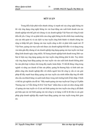 Khoa: Quản trị kinh
doanh GVHD: PGS.TS Nguyễn Thị Minh An
SV: Nguyễn Tràng Hinh – L13QT Báo cáo thực tập tốt nghiệp
50
KẾT LUẬN
Trong điều kiện phát triển nhanh chóng và mạnh mẽ của công nghệ thông tin
thì việc ứng dụng công nghệ thông tin vào hoạt động sản xuất kinh doanh của các
doanh nghiệp trên thế giới nói chung và các doanh nghiệp Việt Nam nói riêng là một
điều tất yếu. Cùng với sự phát triển của công nghệ thông tin thì chiến lược marketing
của các nhà quản trị và các dịch vụ trực tuyến cũng hình thành và nhanh chóng lan
rộng ra khắp thế giới. Quảng cáo trực tuyến cũng ra đời và phát triển mạnh mẽ. Ở
Việt Nam, quảng cáo trực tyến mới được các doanh nghiệp biết đến và sử dụng trong
vào năm gần đây nhưng số các doanh nghiệp ứng dụng quảng cáo trực tuyến vào hoạt
động kinh doanh ngày càng nhiều. Số lượng doanh nghiệp kinh doanh trong lĩnh vực
bán lẻ hiện nay ứng dụng quảng cáo trực tuyến cũng không phải là nhỏ. Tuy nhiên
việc ứng dụng hoạt động quảng cáo trực tuyến vào sản xuất kinh doanh không phải
lúc nào phù hợp và được chú trọng đẩy mạnh, hoàn thiện. Vì thế để đứng vững trong
ngành và nâng cao doanh số bán sản phẩm, quảng bá thương hiệu và hình ảnh sản
phẩm cũng như doanh nghiệp đến với nhiều người hơn thì công ty cần có các giải
pháp để đẩy mạnh hoạt động quảng cáo trực tuyến của mình nhằm đáp ứng tốt nhất
nhu cầu của khách hàng và cạnh tranh được trong môi trường kinh tế hội nhập. Chính
vì thế tác giả nghiên cứu đề tài: “Đẩy mạnh quảng cáo trực tuyến tại Công ty Cổ phần
Thương mại và Viễn thông H.D.G Việt Nam” nhằm đưa ra một cái nhìn chung nhất
về quảng cáo trực tuyến và về các mô hình quảng cáo trưc tuyến của công ty để đánh
giá hiệu quả các mô hình quảng cáo mà công ty sử dụng và để từ đó đưa ra các giải
pháp giúp doanh nghiệp đẩy mạnh hoạt động quảng cáo trực tuyến trong thời gian
tới.
 