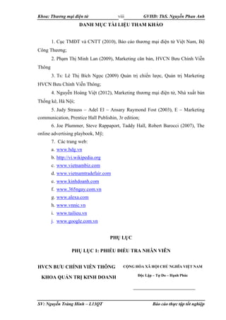 Khoa: Thương mại điện tử GVHD: ThS. Nguyễn Phan Anh
SV: Nguyễn Tràng Hinh – L13QT Báo cáo thực tập tốt nghiệp
viii
DANH MỤC TÀI LIỆU THAM KHẢO
1. Cục TMĐT và CNTT (2010), Báo cáo thương mại điện tử Việt Nam, Bộ
Công Thương;
2. Phạm Thị Minh Lan (2009), Marketing căn bản, HVCN Bưu Chính Viễn
Thông
3. Ts: Lê Thị Bích Ngọc (2009) Quản trị chiến lược, Quản trị Marketing
HVCN Bưu Chính Viễn Thông;
4. Nguyễn Hoàng Việt (2012), Marketing thương mại điện tử, Nhà xuất bản
Thống kê, Hà Nội;
5. Judy Strauss – Adel El – Ansary Raymond Fost (2003), E – Marketing
communication, Prentice Hall Publishin, 3r edition;
6. Joe Plummer, Steve Rappaport, Taddy Hall, Robert Barocci (2007), The
online advertising playbook, Mỹ;
7. Các trang web:
a. www.hdg.vn
b. http://vi.wikipedia.org
c. www.vietnambiz.com
d. www.vietnamtradefair.com
e. www.kinhdoanh.com
f. www.365ngay.com.vn
g. www.alexa.com
h. www.vnnic.vn
i. www.tailieu.vn
j. www.google.com.vn
PHỤ LỤC
PHỤ LỤC 1: PHIẾU ĐIỀU TRA NHÂN VIÊN
HVCN BƯU CHÍNH VIỄN THÔNG
KHOA QUẢN TRỊ KINH DOANH
CỘNG HÒA XÃ HỘI CHỦ NGHĨA VIỆT NAM
Độc Lập – Tự Do – Hạnh Phúc
 